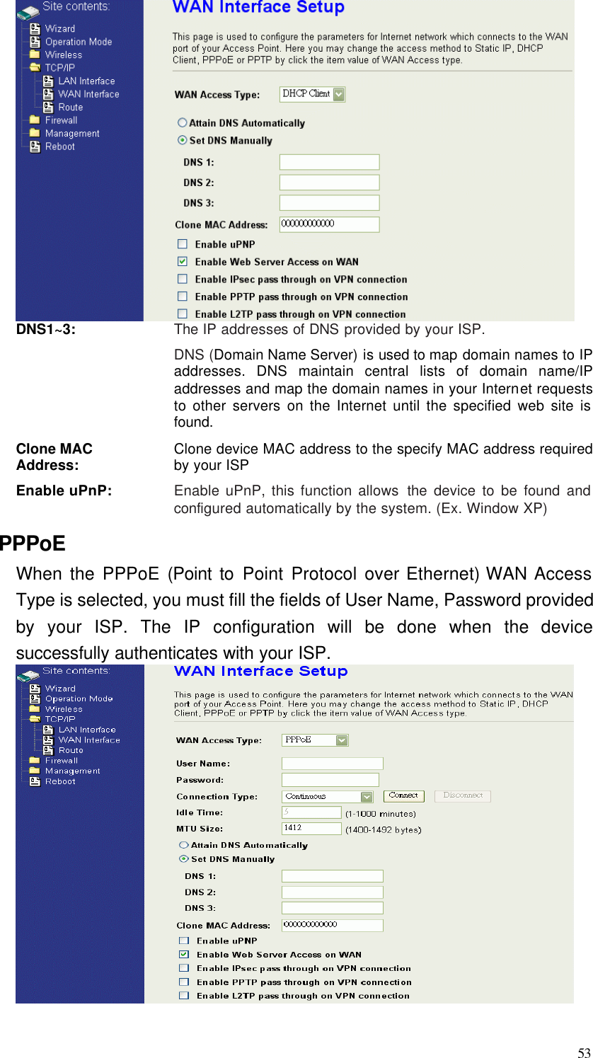  53  DNS1~3: The IP addresses of DNS provided by your ISP. DNS (Domain Name Server) is used to map domain names to IP addresses. DNS maintain central lists of domain name/IP addresses and map the domain names in your Internet requests to other servers on the Internet until the specified web site is found. Clone MAC Address: Clone device MAC address to the specify MAC address required by your ISP Enable uPnP: Enable uPnP, this function allows the device to be found and configured automatically by the system. (Ex. Window XP) PPPoE When the PPPoE (Point to Point Protocol over Ethernet) WAN Access Type is selected, you must fill the fields of User Name, Password provided by your ISP. The IP configuration will be done when the device successfully authenticates with your ISP.   