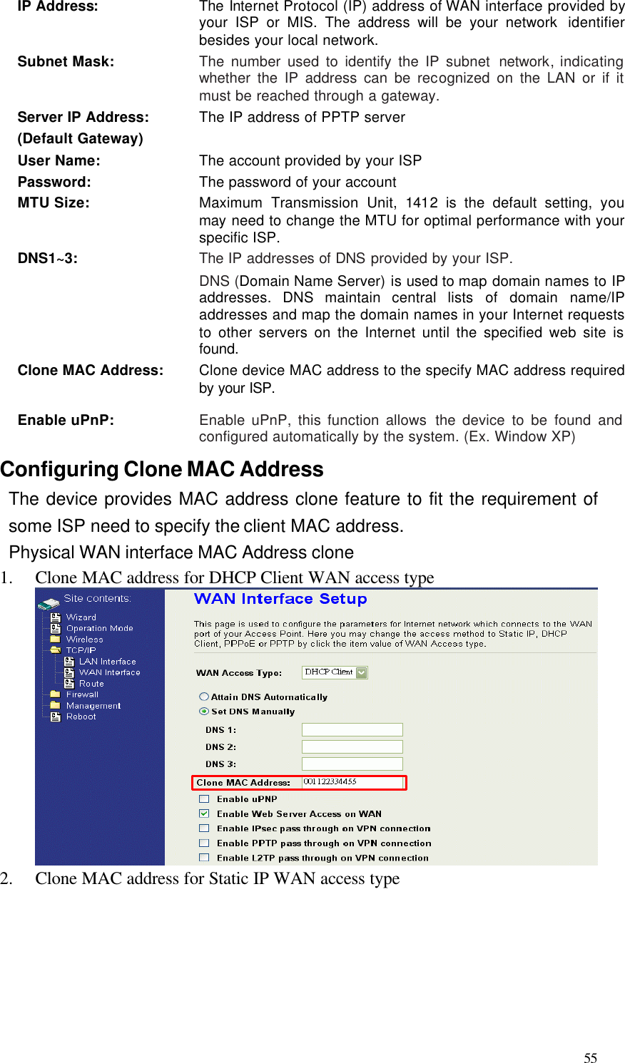  55 IP Address: The Internet Protocol (IP) address of WAN interface provided by your ISP or MIS. The address will be your network  identifier besides your local network. Subnet Mask: The number used to identify the IP subnet network, indicating whether the IP address can be recognized on the LAN or if it must be reached through a gateway. Server IP Address: (Default Gateway) The IP address of PPTP server  User Name: The account provided by your ISP Password: The password of your account MTU Size: Maximum Transmission Unit,  1412 is the default setting,  you may need to change the MTU for optimal performance with your specific ISP. DNS1~3: The IP addresses of DNS provided by your ISP.   DNS (Domain Name Server) is used to map domain names to IP addresses. DNS maintain central lists of domain name/IP addresses and map the domain names in your Internet requests to other servers on the Internet until the specified web site is found. Clone MAC Address: Clone device MAC address to the specify MAC address required by your ISP. Enable uPnP: Enable uPnP, this function allows the device to be found and configured automatically by the system. (Ex. Window XP) Configuring Clone MAC Address The device provides MAC address clone feature to fit the requirement of some ISP need to specify the client MAC address. Physical WAN interface MAC Address clone 1.  Clone MAC address for DHCP Client WAN access type  2.  Clone MAC address for Static IP WAN access type       