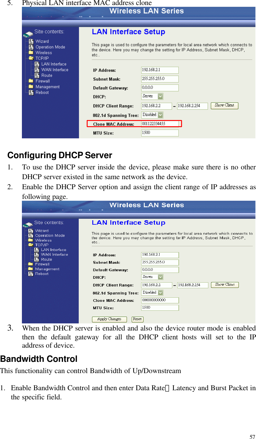  57 5.  Physical LAN interface MAC address clone     Configuring DHCP Server   1.  To use the DHCP server inside the device, please make sure there is no other DHCP server existed in the same network as the device. 2.  Enable the DHCP Server option and assign the client range of IP addresses as following page.  3. When the DHCP server is enabled and also the device router mode is enabled then the default gateway for all the DHCP client hosts will set to the IP address of device. Bandwidth Control This functionality can control Bandwidth of Up/Downstream  1.  Enable Bandwidth Control and then enter Data Rate、Latency and Burst Packet in the specific field. 