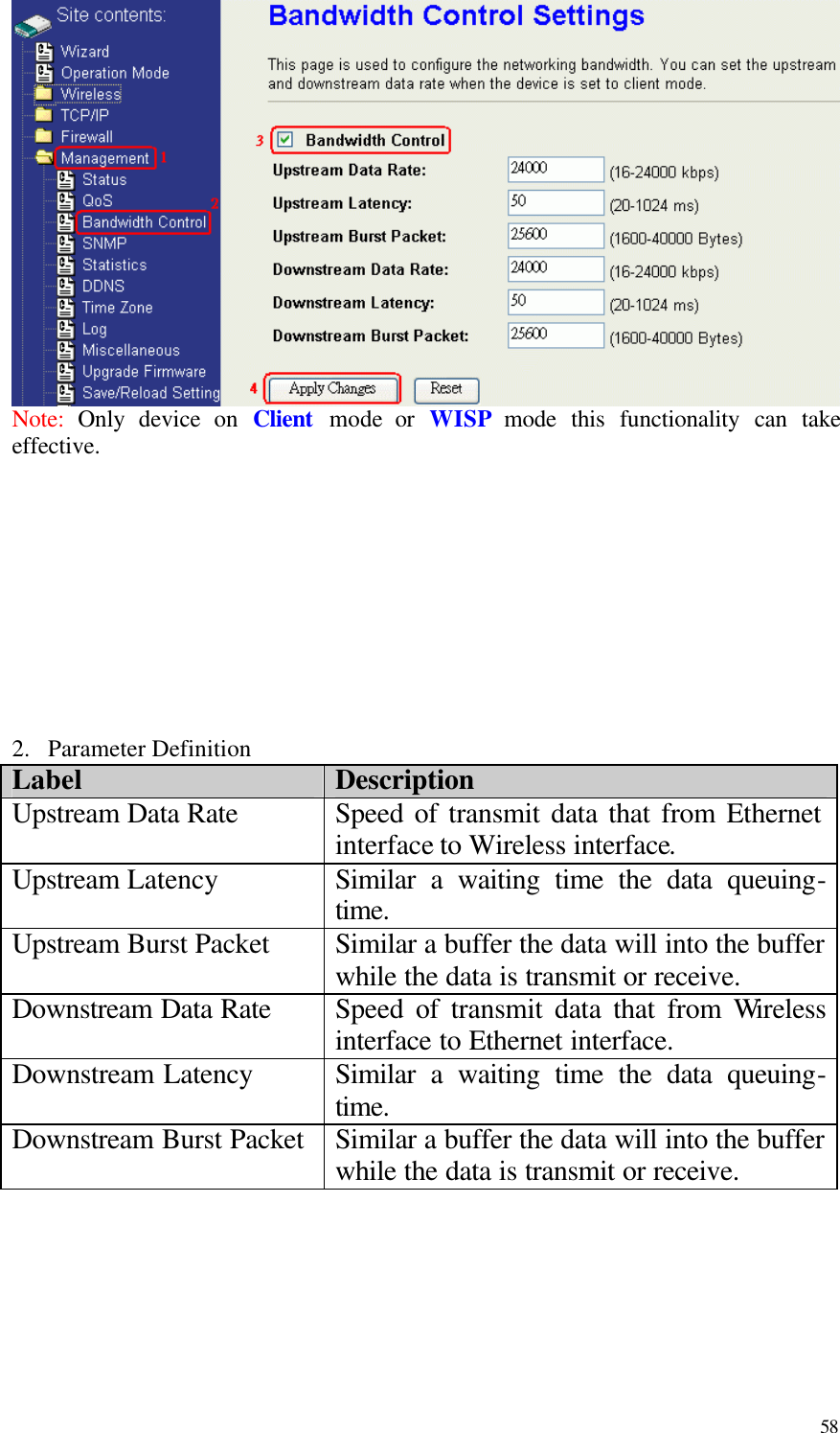  58  Note:  Only device on Client mode or WISP mode this functionality can take effective.           2.  Parameter Definition Label Description Upstream Data Rate Speed of transmit data that from Ethernet interface to Wireless interface. Upstream Latency Similar a waiting time the data queuing- time. Upstream Burst Packet Similar a buffer the data will into the buffer while the data is transmit or receive.     Downstream Data Rate Speed of transmit data that from Wireless interface to Ethernet interface. Downstream Latency Similar a waiting time the data queuing- time. Downstream Burst Packet Similar a buffer the data will into the buffer while the data is transmit or receive.        