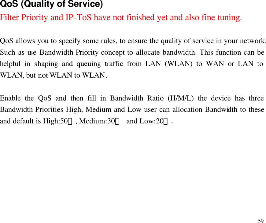  59                           QoS (Quality of Service)  Filter Priority and IP-ToS have not finished yet and also fine tuning.  QoS allows you to specify some rules, to ensure the quality of service in your network. Such as use Bandwidth Priority concept to allocate bandwidth. This function can be helpful in shaping and queuing traffic from LAN (WLAN) to WAN or LAN to WLAN, but not WLAN to WLAN.  Enable the QoS and then fill in Bandwidth Ratio (H/M/L) the device has three Bandwidth Priorities High, Medium and Low user can allocation Bandwidth to these and default is High:50％, Medium:30％ and Low:20％. 