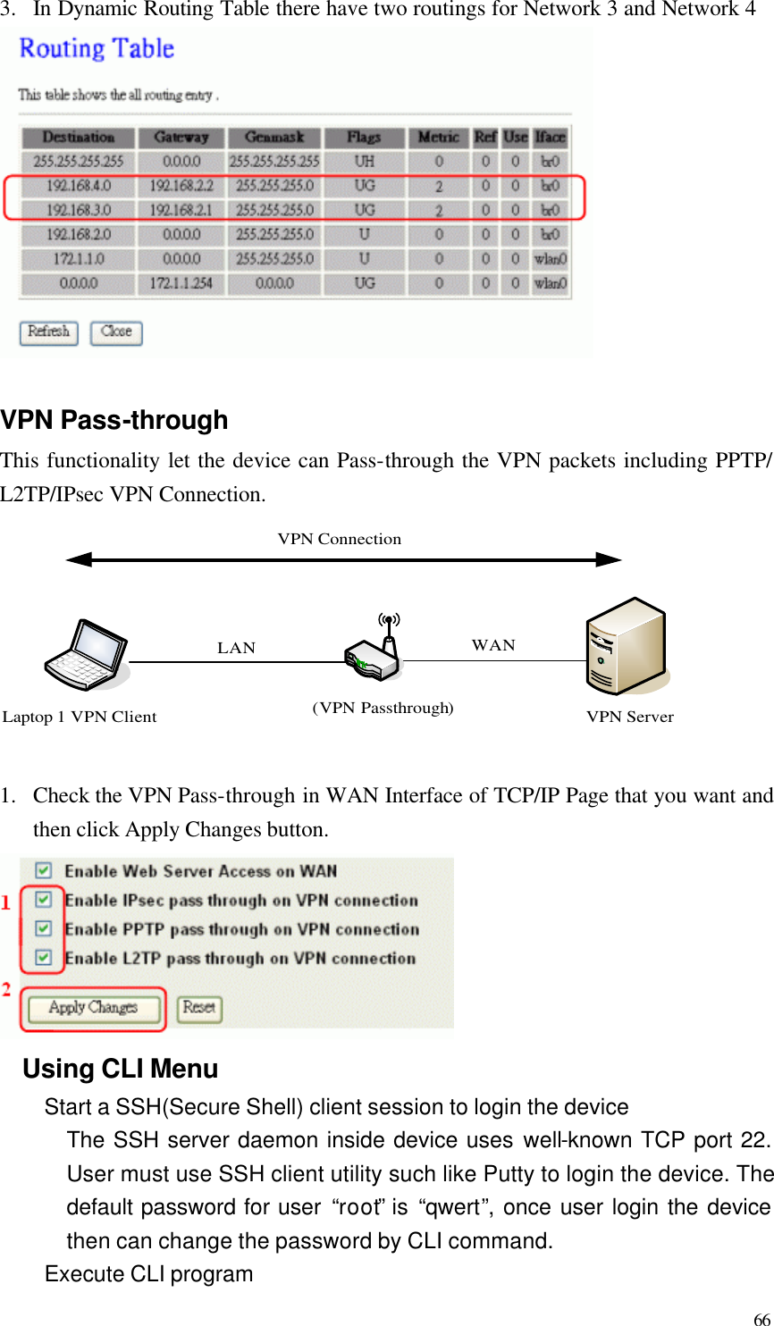  66 3.  In Dynamic Routing Table there have two routings for Network 3 and Network 4   VPN Pass-through This functionality let the device can Pass-through the VPN packets including PPTP/ L2TP/IPsec VPN Connection. VPN Server(VPN Passthrough)WANLaptop 1 VPN ClientVPN ConnectionLAN  1.  Check the VPN Pass-through in WAN Interface of TCP/IP Page that you want and then click Apply Changes button.  Using CLI Menu Start a SSH(Secure Shell) client session to login the device The SSH server daemon inside device uses well-known TCP port 22. User must use SSH client utility such like Putty to login the device. The default password for user “root” is “qwert”, once user login the device then can change the password by CLI command. Execute CLI program 