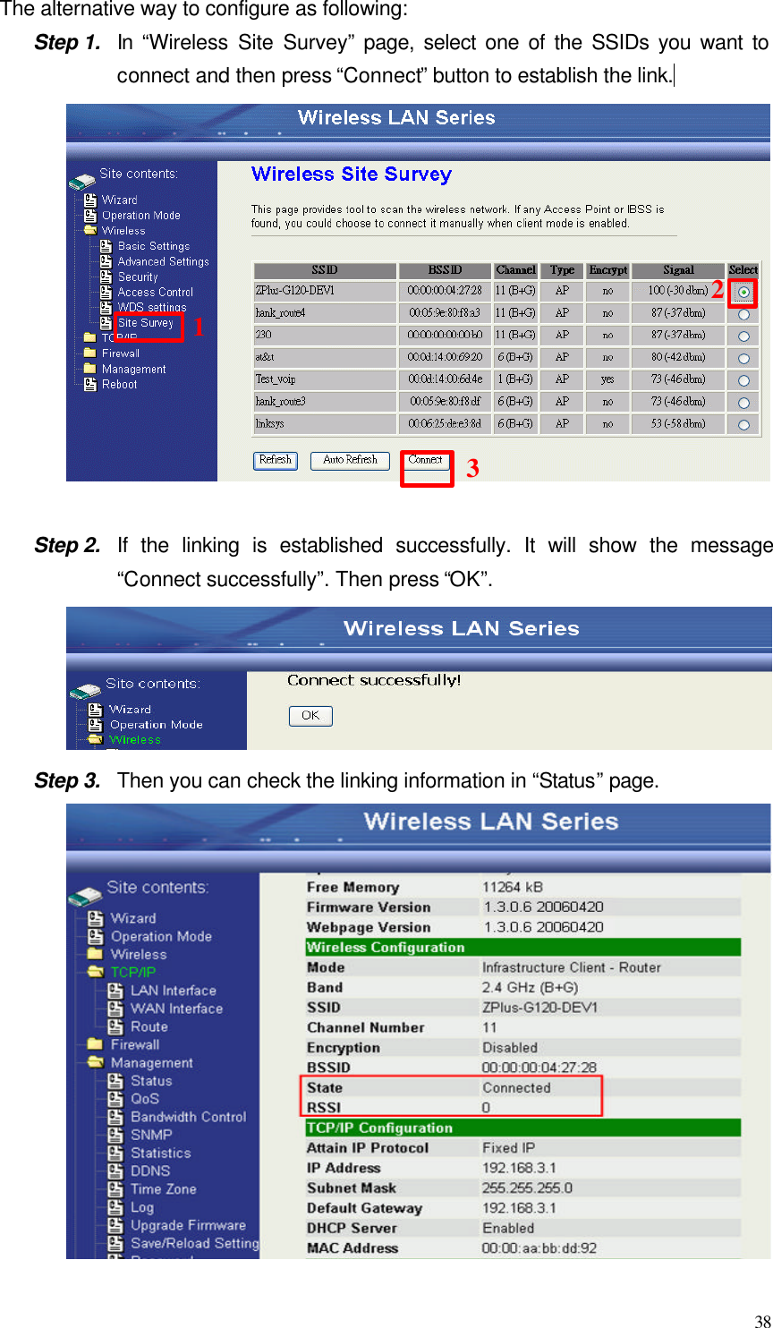  38 The alternative way to configure as following: Step 1. In  “Wireless Site Survey” page, select one of the SSIDs you want to connect and then press “Connect” button to establish the link.               Step 2. If the linking is established successfully. It will show the message “C onnect successfully”. Then press “OK”.  Step 3. Then you can check the linking information in “Status” page.  123