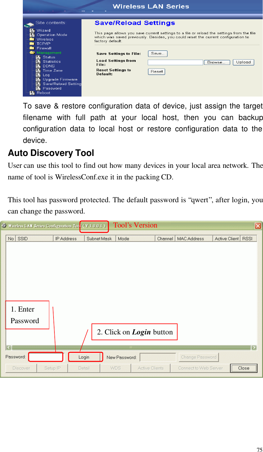  75  To save &amp; restore configuration data of device, just assign the target filename with full path at your local host, then you can backup configuration data to local host or restore configuration data to the device. Auto Discovery Tool User can use this tool to find out how many devices in your local area network. The name of tool is WirelessConf.exe it in the packing CD.  This tool has password protected. The default password is “qwert”, after login, you can change the password.      1. Enter Password 2. Click on Login buttonTool’s Version 