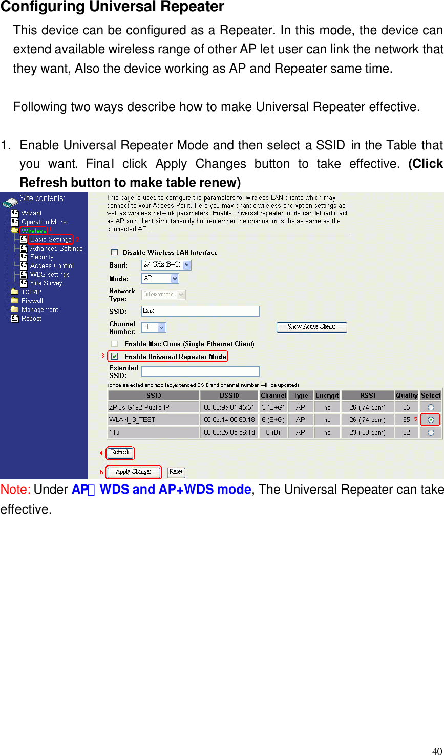  40 Configuring Universal Repeater This device can be configured as a Repeater. In this mode, the device can extend available wireless range of other AP let user can link the network that they want, Also the device working as AP and Repeater same time.  Following two ways describe how to make Universal Repeater effective.  1. Enable Universal Repeater Mode and then select a SSID in the Table that you want. Final click Apply Changes button to take effective. (Click Refresh button to make table renew)  Note: Under AP、WDS and AP+WDS mode, The Universal Repeater can take effective.            