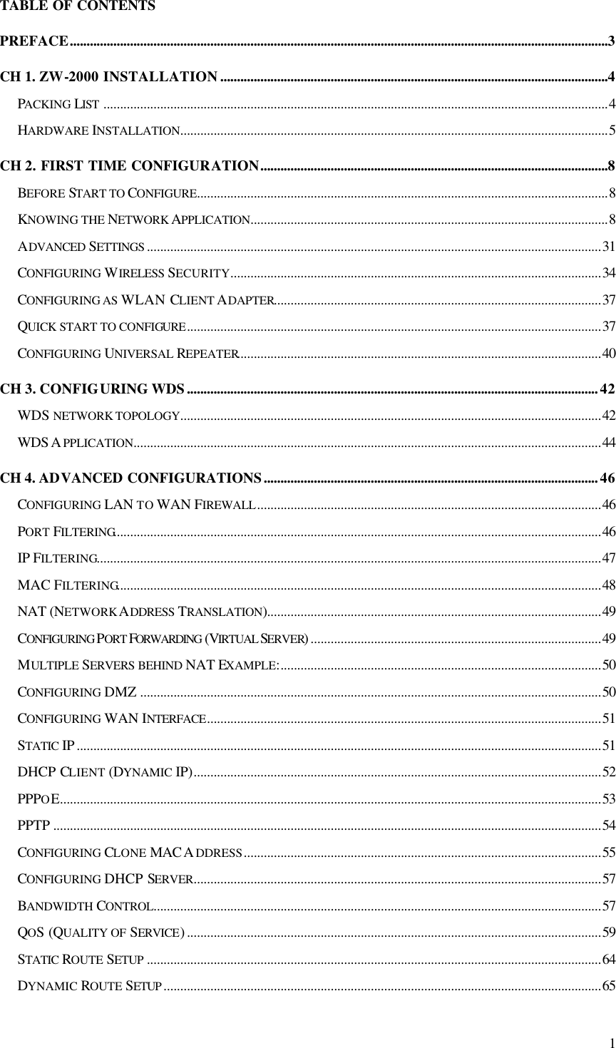  1 TABLE OF CONTENTS PREFACE.................................................................................................................................................................3 CH 1. ZW-2000 INSTALLATION....................................................................................................................4 PACKING LIST .......................................................................................................................................................4 HARDWARE INSTALLATION................................................................................................................................5 CH 2. FIRST TIME CONFIGURATION........................................................................................................8 BEFORE START TO CONFIGURE...........................................................................................................................8 KNOWING THE NETWORK APPLICATION...........................................................................................................8 ADVANCED SETTINGS ........................................................................................................................................31 CONFIGURING WIRELESS SECURITY...............................................................................................................34 CONFIGURING AS WLAN CLIENT ADAPTER..................................................................................................37 QUICK START TO CONFIGURE............................................................................................................................37 CONFIGURING UNIVERSAL REPEATER.............................................................................................................40 CH 3. CONFIGURING WDS...........................................................................................................................42 WDS NETWORK TOPOLOGY..............................................................................................................................42 WDS A PPLICATION............................................................................................................................................44 CH 4. ADVANCED CONFIGURATIONS....................................................................................................46 CONFIGURING LAN TO WAN FIREWALL.......................................................................................................46 PORT FILTERING..................................................................................................................................................46 IP FILTERING.......................................................................................................................................................47 MAC FILTERING.................................................................................................................................................48 NAT (NETWORK ADDRESS TRANSLATION)....................................................................................................49 CONFIGURING PORT FORWARDING  (VIRTUAL SERVER).......................................................................................49 MULTIPLE SERVERS BEHIND NAT EXAMPLE:................................................................................................50 CONFIGURING DMZ ..........................................................................................................................................50 CONFIGURING WAN INTERFACE......................................................................................................................51 STATIC  IP .............................................................................................................................................................51 DHCP CLIENT (DYNAMIC IP)..........................................................................................................................52 PPPOE..................................................................................................................................................................53 PPTP ....................................................................................................................................................................54 CONFIGURING CLONE MAC A DDRESS...........................................................................................................55 CONFIGURING DHCP SERVER..........................................................................................................................57 BANDWIDTH CONTROL......................................................................................................................................57 QOS (QUALITY OF SERVICE)............................................................................................................................59 STATIC  ROUTE SETUP ........................................................................................................................................64 DYNAMIC ROUTE SETUP ...................................................................................................................................65 