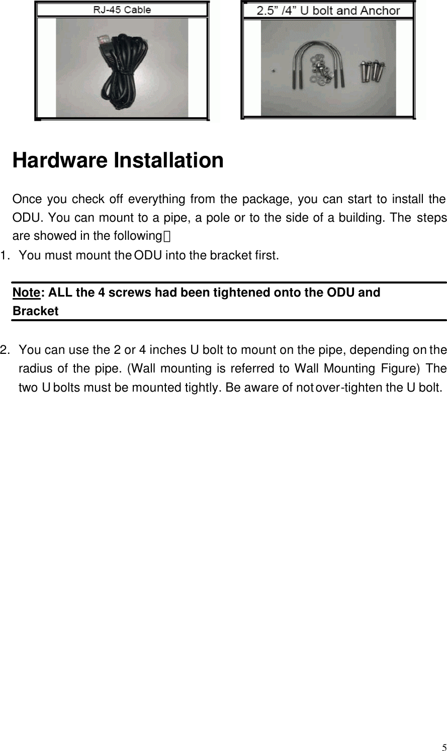  5  Hardware Installation Once you check off everything from the package, you can start to install the ODU. You can mount to a pipe, a pole or to the side of a building. The steps are showed in the following： 1. You must mount the ODU into the bracket first.  Note: ALL the 4 screws had been tightened onto the ODU and Bracket  2. You can use the 2 or 4 inches U bolt to mount on the pipe, depending on the radius of the pipe. (Wall mounting is referred to Wall Mounting Figure) The two U bolts must be mounted tightly. Be aware of not over-tighten the U bolt.  