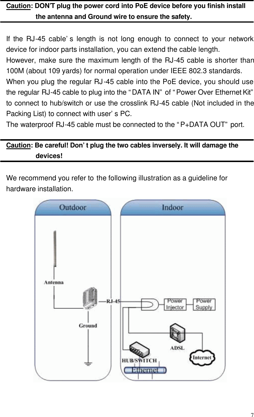  7  Caution: DON’T plug the power cord into PoE device before you finish install the antenna and Ground wire to ensure the safety.  If the RJ-45 cable’s length is not long enough to connect to your network device for indoor parts installation, you can extend the cable length. However, make sure the maximum length of the RJ-45 cable is shorter than 100M (about 109 yards) for normal operation under IEEE 802.3 standards. When you plug the regular RJ-45 cable into the PoE device, you should use the regular RJ-45 cable to plug into the “DATA IN” of “Power Over Ethernet Kit” to connect to hub/switch or use the crosslink RJ-45 cable (Not included in the Packing List) to connect with user’s PC. The waterproof RJ-45 cable must be connected to the “P+DATA OUT” port.  Caution: Be careful! Don’t plug the two cables inversely. It will damage the devices!  We recommend you refer to the following illustration as a guideline for hardware installation.   
