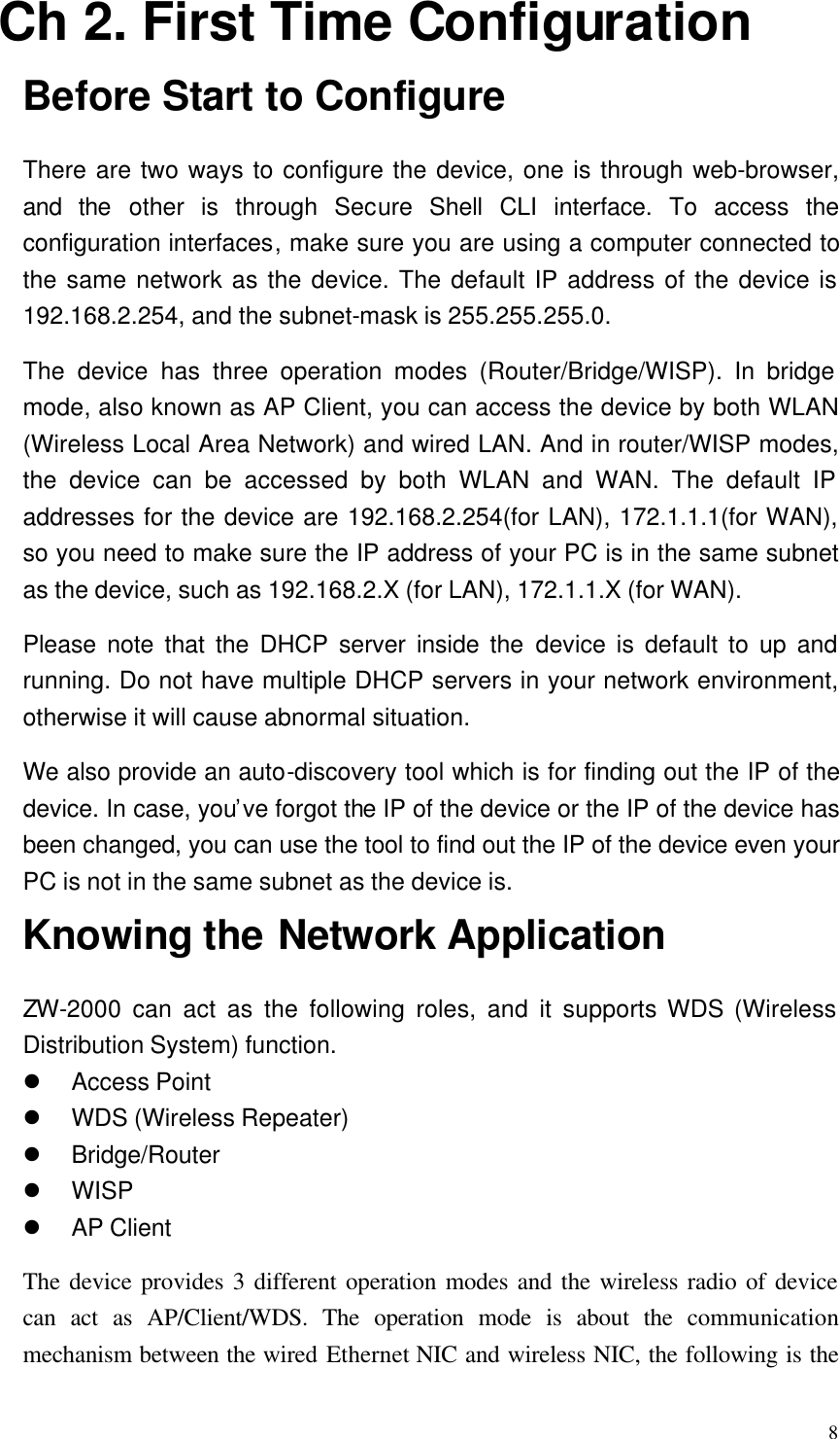  8 Ch 2. First Time Configuration Before Start to Configure There are two ways to configure the device, one is through web-browser, and the other is through Secure Shell CLI interface. To access the configuration interfaces, make sure you are using a computer connected to the same network as the device. The default IP address of the device is 192.168.2.254, and the subnet-mask is 255.255.255.0. The device has three operation modes (Router/Bridge/WISP). In bridge mode, also known as AP Client, you can access the device by both WLAN (Wireless Local Area Network) and wired LAN. And in router/WISP modes, the device can be accessed by both WLAN and WAN. The default IP addresses for the device are 192.168.2.254(for LAN), 172.1.1.1(for WAN), so you need to make sure the IP address of your PC is in the same subnet as the device, such as 192.168.2.X (for LAN), 172.1.1.X (for WAN). Please note that the DHCP server inside the device is default to up and running. Do not have multiple DHCP servers in your network environment, otherwise it will cause abnormal situation. We also provide an auto-discovery tool which is for finding out the IP of the device. In case, you’ve forgot the IP of the device or the IP of the device has been changed, you can use the tool to find out the IP of the device even your PC is not in the same subnet as the device is. Knowing the Network Application ZW-2000 can act as the following roles, and it supports WDS (Wireless Distribution System) function. l Access Point   l WDS (Wireless Repeater) l Bridge/Router l WISP l AP Client The device provides 3 different operation modes and the wireless radio of device can act as AP/Client/WDS. The operation mode is about the communication mechanism between the wired Ethernet NIC and wireless NIC, the following is the 