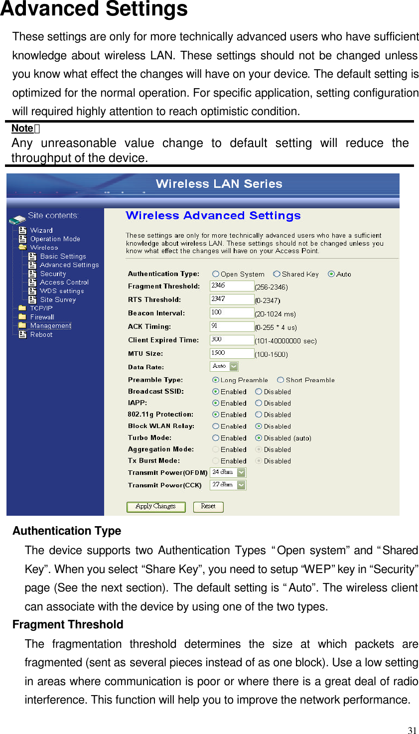  31 Advanced Settings These settings are only for more technically advanced users who have sufficient knowledge about wireless LAN. These settings should not be changed unless you know what effect the changes will have on your device. The default setting is optimized for the normal operation. For specific application, setting configuration will required highly attention to reach optimistic condition. Note： Any unreasonable value change to default setting will reduce the throughput of the device.  Authentication Type The device supports two Authentication Types “Open system” and “Shared Key”. When you select “Share Key”, you need to setup “WEP” key in “Security” page (See the next section). The default setting is “Auto”. The wireless client can associate with the device by using one of the two types. Fragment Threshold The fragmentation threshold determines the size at which packets are fragmented (sent as several pieces instead of as one block). Use a low setting in areas where communication is poor or where there is a great deal of radio interference. This function will help you to improve the network performance. 