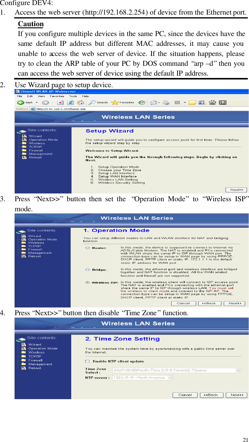  21 Configure DEV4: 1.  Access the web server (http://192.168.2.254) of device from the Ethernet port. Caution If you configure multiple devices in the same PC, since the devices have the same default IP address but different MAC addresses, it may cause you unable to access the web server of device. If the situation happens, please try to clean the ARP table of your PC by DOS command “arp –d” then you can access the web server of device using the default IP address. 2.  Use Wizard page to setup device.  3.  Press  “Next&gt;&gt;” button then set the  “Operation Mode” to  “Wireless ISP” mode.  4.  Press “Next&gt;&gt;” button then disable “Time Zone” function.     