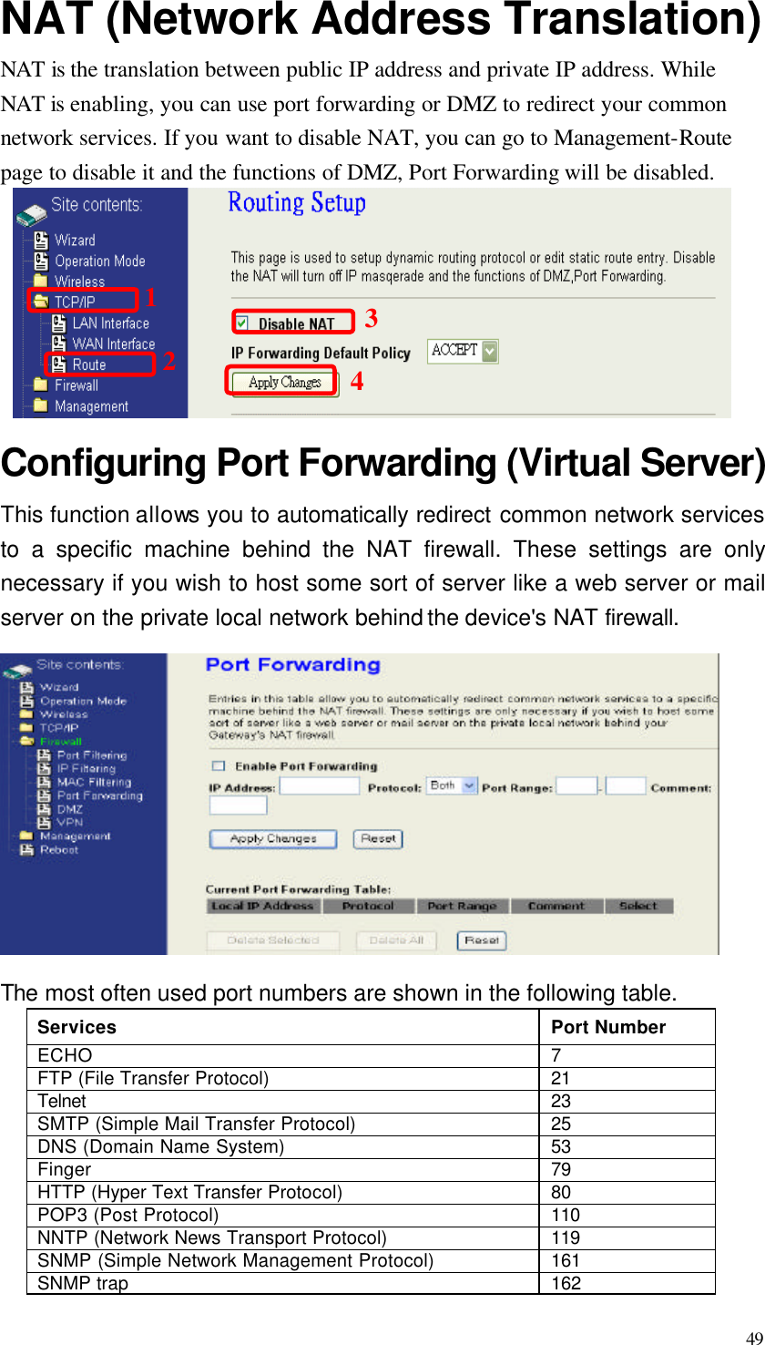  49 NAT (Network Address Translation)   NAT is the translation between public IP address and private IP address. While NAT is enabling, you can use port forwarding or DMZ to redirect your common network services. If you want to disable NAT, you can go to Management-Route page to disable it and the functions of DMZ, Port Forwarding will be disabled.  Configuring Port Forwarding (Virtual Server) This function allows you to automatically redirect common network services to a specific machine behind the NAT firewall. These settings are only necessary if you wish to host some sort of server like a web server or mail server on the private local network behind the device&apos;s NAT firewall.  The most often used port numbers are shown in the following table. Services Port Number ECHO 7 FTP (File Transfer Protocol) 21 Telnet 23 SMTP (Simple Mail Transfer Protocol) 25 DNS (Domain Name System) 53 Finger 79 HTTP (Hyper Text Transfer Protocol) 80 POP3 (Post Protocol) 110 NNTP (Network News Transport Protocol) 119 SNMP (Simple Network Management Protocol) 161 SNMP trap 162 1234