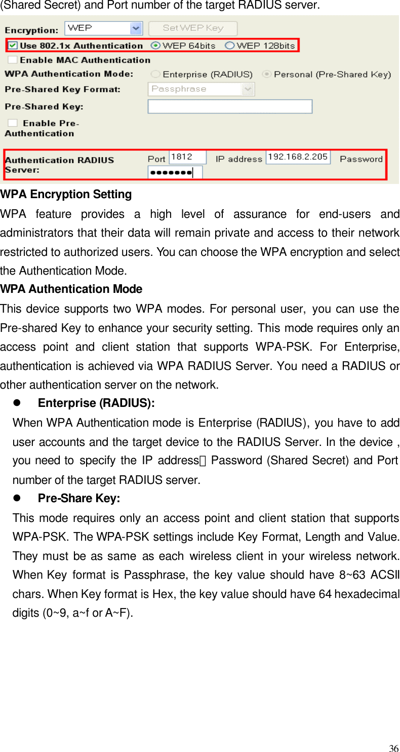  36 (Shared Secret) and Port number of the target RADIUS server.  WPA Encryption Setting WPA feature provides a high level of assurance for end-users and administrators that their data will remain private and access to their network restricted to authorized users. You can choose the WPA encryption and select the Authentication Mode.   WPA  Authentication Mode This device supports two WPA modes. For personal user, you can use the Pre-shared Key to enhance your security setting. This mode requires only an access point and client station that supports WPA-PSK. For Enterprise, authentication is achieved via WPA RADIUS Server. You need a RADIUS or other authentication server on the network. l Enterprise (RADIUS): When WPA Authentication mode is Enterprise (RADIUS), you have to add user accounts and the target device to the RADIUS Server. In the device , you need to specify the IP address、Password (Shared Secret) and Port number of the target RADIUS server. l Pre-Share Key: This mode requires only an access point and client station that supports WPA-PSK. The WPA-PSK settings include Key Format, Length and Value. They must be as same as each wireless client in your wireless network. When Key format is Passphrase, the key value should have 8~63 ACSII chars. When Key format is Hex, the key value should have 64 hexadecimal digits (0~9, a~f or A~F). 