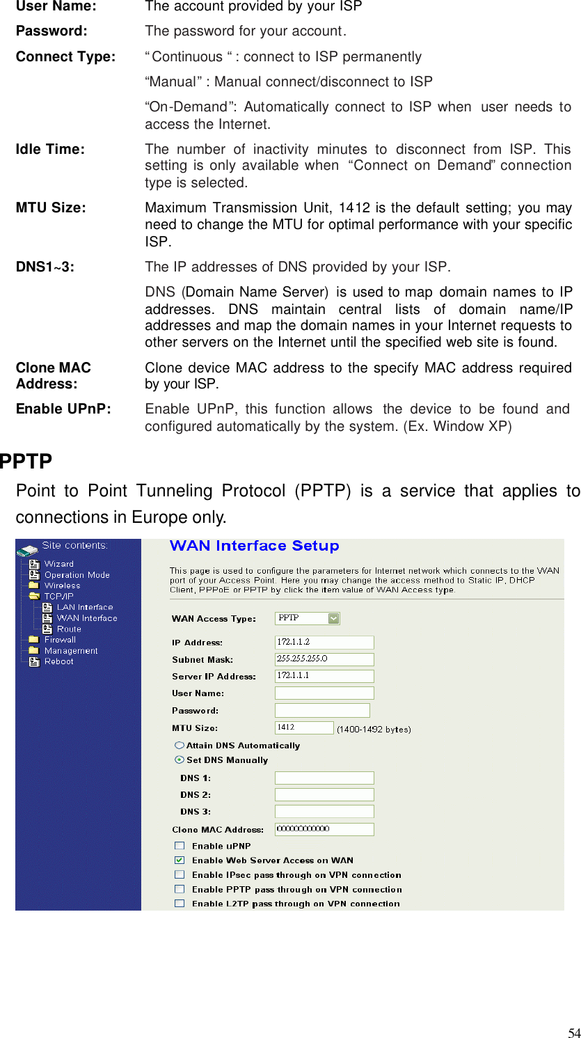  54 User Name: The account provided by your ISP Password: The password for your account. Connect Type: “Continuous “ : connect to ISP permanently “Manual” : Manual connect/disconnect to ISP “On-Demand”:  Automatically connect to ISP when  user needs to access the Internet. Idle Time: The number of inactivity minutes to disconnect from ISP. This setting is only available when  “Connect on Demand” connection type is selected. MTU Size: Maximum Transmission Unit, 1412 is the default setting; you may need to change the MTU for optimal performance with your specific ISP.   DNS1~3: The IP addresses of DNS provided by your ISP.   DNS (Domain Name Server) is used to map domain names to IP addresses. DNS maintain central lists of domain name/IP addresses and map the domain names in your Internet requests to other servers on the Internet until the specified web site is found. Clone MAC Address: Clone device MAC address to the specify MAC address required by your ISP.   Enable UPnP: Enable UPnP, this function allows  the device to be found and configured automatically by the system. (Ex. Window XP) PPTP Point to Point Tunneling Protocol (PPTP) is a service that applies to connections in Europe only.     