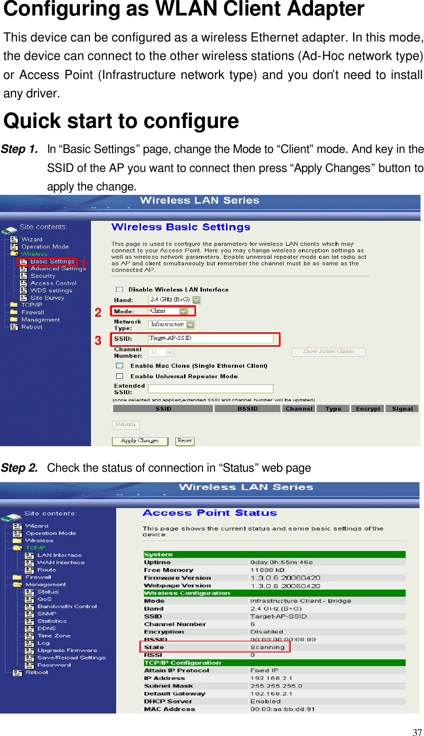  37 Configuring as WLAN Client Adapter This device can be configured as a wireless Ethernet adapter. In this mode, the device can connect to the other wireless stations (Ad-Hoc network type) or Access Point (Infrastructure network type) and you don’t need to install any driver.  Quick start to configure Step 1. In “Basic Settings” page, change the Mode to “Client” mode. And key in the SSID of the AP you want to connect then press “Apply Changes” button to apply the change.    Step 2. Check the status of connection in “Status” web page  213