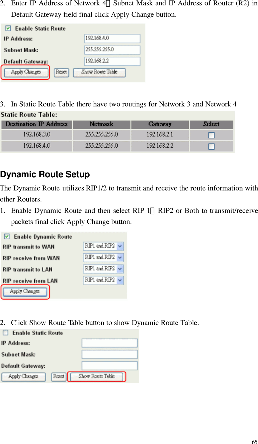  65 2.  Enter IP Address of Network 4、Subnet Mask and IP Address of Router (R2) in Default Gateway field final click Apply Change button.   3.  In Static Route Table there have two routings for Network 3 and Network 4   Dynamic Route Setup The Dynamic Route utilizes RIP1/2 to transmit and receive the route information with other Routers. 1.  Enable Dynamic Route and then select RIP 1、RIP2 or Both to transmit/receive packets final click Apply Change button.   2.  Click Show Route Table button to show Dynamic Route Table.      