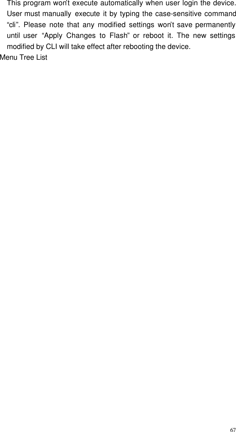  67 This program won’t execute automatically when user login the device. User must manually  execute it by typing the case-sensitive command “cli”. Please note that any modified settings won’t save permanently until user  “Apply Changes to Flash” or reboot it. The new settings modified by CLI will take effect after rebooting the device. Menu Tree List       