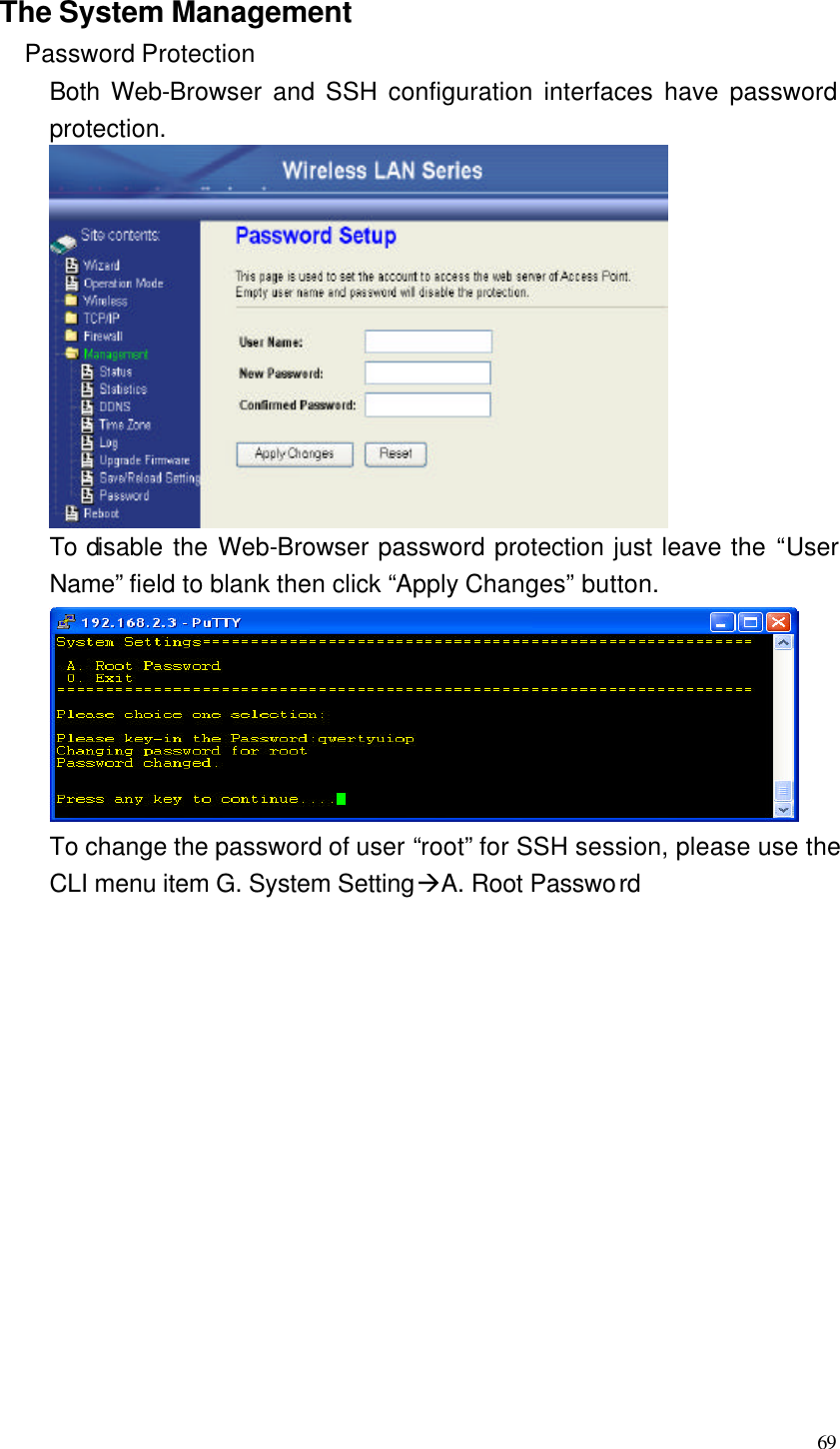  69  The System Management Password Protection Both Web-Browser and SSH configuration interfaces have password protection.  To disable the Web-Browser password protection just leave the “User Name” field to blank then click “Apply Changes” button.  To change the password of user “root” for SSH session, please use the CLI menu item G. System SettingàA. Root Password              