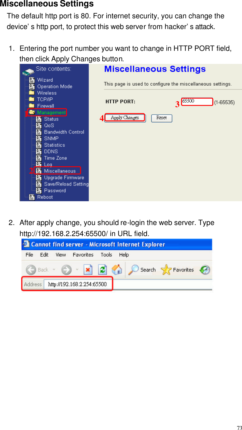  73 Miscellaneous Settings The default http port is 80. For internet security, you can change the device’s http port, to protect this web server from hacker’s attack.    1. Entering the port number you want to change in HTTP PORT field, then click Apply Changes button.  2. After apply change, you should re-login the web server. Type http://192.168.2.254:65500/ in URL field.             1234