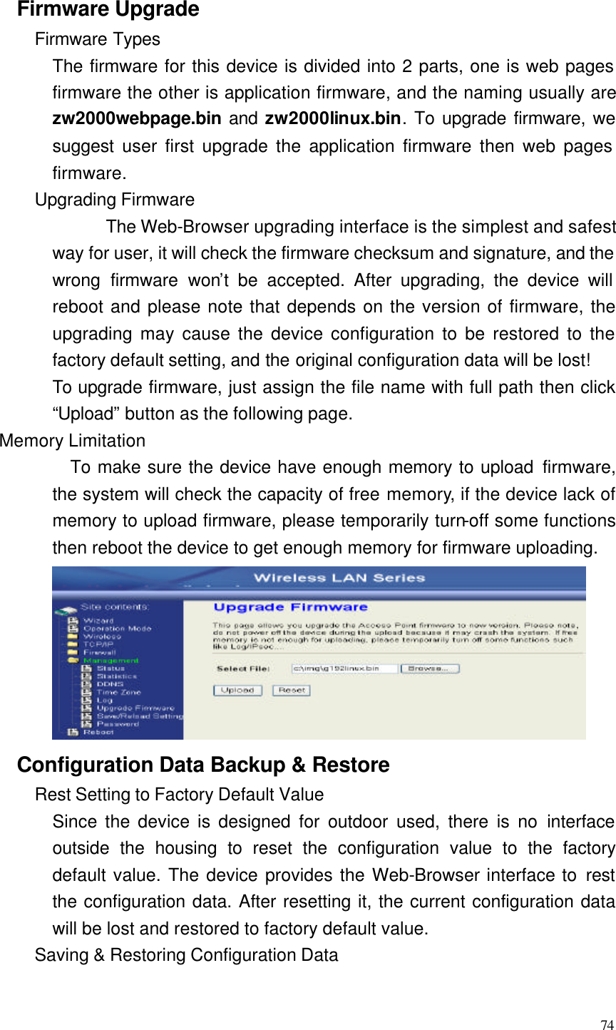  74  Firmware Upgrade Firmware Types The firmware for this device is divided into 2 parts, one is web pages firmware the other is application firmware, and the naming usually are zw2000webpage.bin and zw2000linux.bin. To upgrade firmware, we suggest user first upgrade the application firmware then web pages firmware. Upgrading Firmware  The Web-Browser upgrading interface is the simplest and safest way for user, it will check the firmware checksum and signature, and the wrong firmware won’t be accepted. After upgrading, the device will reboot and please note that depends on the version of firmware, the upgrading may cause the device configuration to be restored to the factory default setting, and the original configuration data will be lost! To upgrade firmware, just assign the file name with full path then click “Upload” button as the following page. Memory Limitation To make sure the device have enough memory to upload firmware, the system will check the capacity of free memory, if the device lack of memory to upload firmware, please temporarily turn-off some functions then reboot the device to get enough memory for firmware uploading.  Configuration Data Backup &amp; Restore Rest Setting to Factory Default Value Since the device is designed for outdoor used, there is no interface outside the housing to reset the configuration value to the factory default value. The device provides the Web-Browser interface to rest the configuration data. After resetting it, the current configuration data will be lost and restored to factory default value. Saving &amp; Restoring Configuration Data 