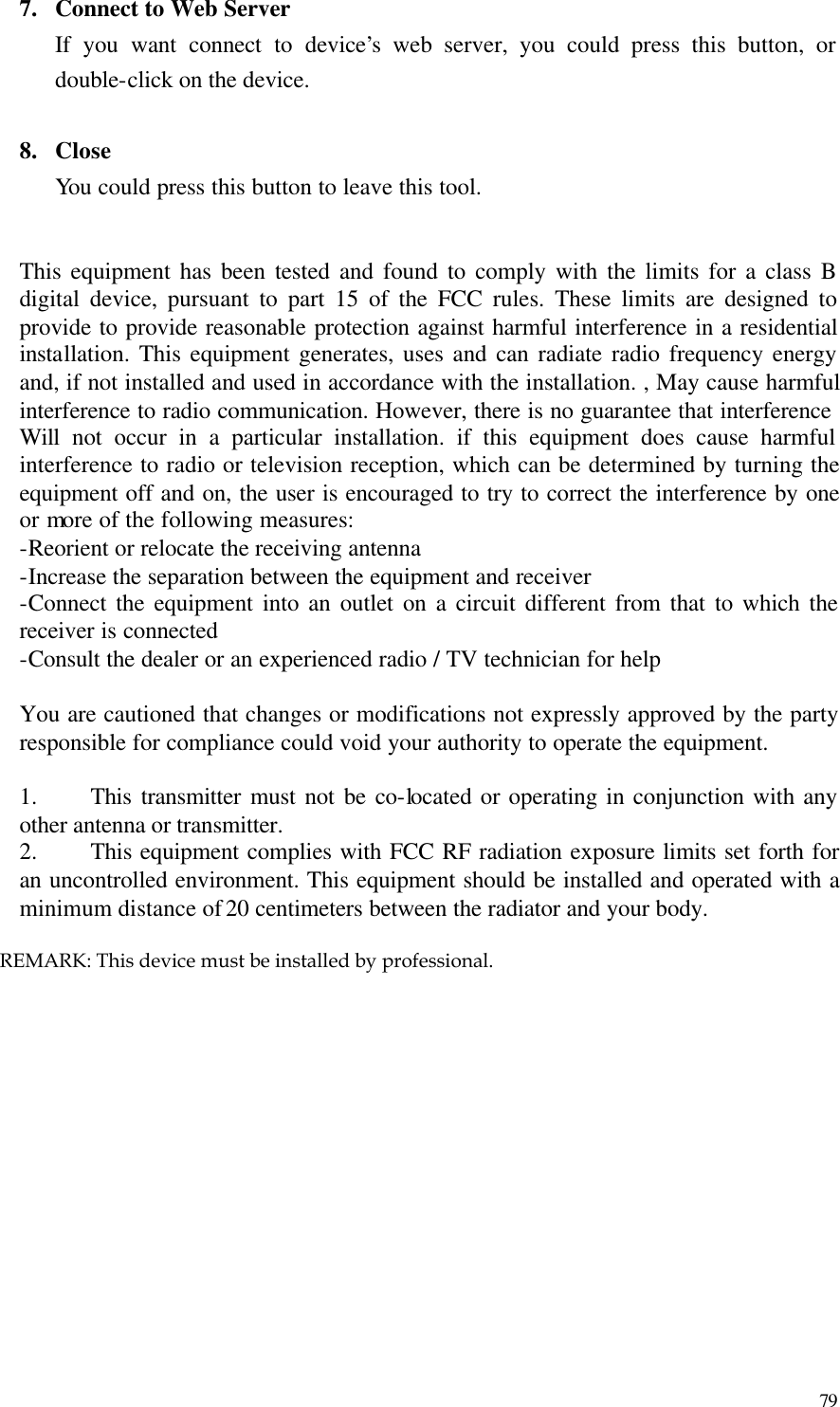  79 7.  Connect to Web Server If you want connect to device’s web server, you could press this button, or double-click on the device.  8.  Close You could press this button to leave this tool.   This equipment has been tested and found to comply with the limits for a class B digital device, pursuant to part 15 of the FCC rules. These limits are designed to provide to provide reasonable protection against harmful interference in a residential installation. This equipment generates, uses and can radiate radio frequency energy and, if not installed and used in accordance with the installation. , May cause harmful interference to radio communication. However, there is no guarantee that interference Will not occur in a particular installation. if this equipment does cause harmful interference to radio or television reception, which can be determined by turning the equipment off and on, the user is encouraged to try to correct the interference by one or more of the following measures: -Reorient or relocate the receiving antenna -Increase the separation between the equipment and receiver -Connect the equipment into an outlet on a circuit different from that to which the receiver is connected -Consult the dealer or an experienced radio / TV technician for help  You are cautioned that changes or modifications not expressly approved by the party responsible for compliance could void your authority to operate the equipment.    1.  This transmitter must not be co-located or operating in conjunction with any other antenna or transmitter. 2.  This equipment complies with FCC RF radiation exposure limits set forth for an uncontrolled environment. This equipment should be installed and operated with a minimum distance of 20 centimeters between the radiator and your body.           REMARK: This device must be installed by professional.
