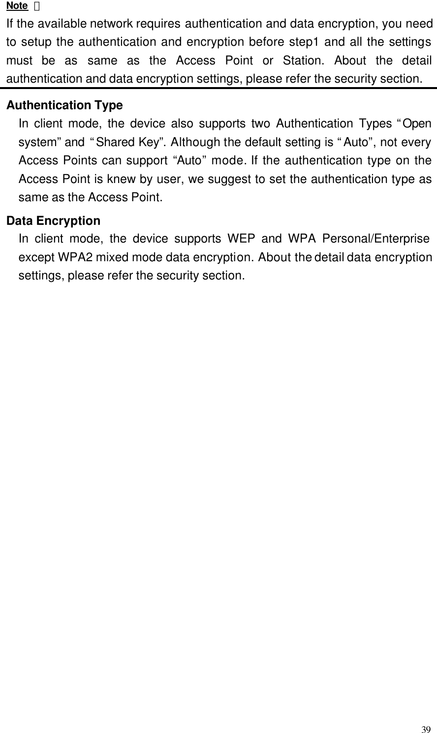  39 Note ： If the available network requires authentication and data encryption, you need to setup the authentication and encryption before step1 and all the settings must be as same as the Access Point or Station. About the detail authentication and data encryption settings, please refer the security section.  Authentication Type In client mode, the device also supports two Authentication Types “Open system” and “Shared Key”. Although the default setting is “Auto”, not every Access Points can support “Auto” mode. If the authentication type on the Access Point is knew by user, we suggest to set the authentication type as same as the Access Point. Data Encryption In client mode, the device supports WEP and WPA Personal/Enterprise except WPA2 mixed mode data encryption. About the detail data encryption settings, please refer the security section.                        