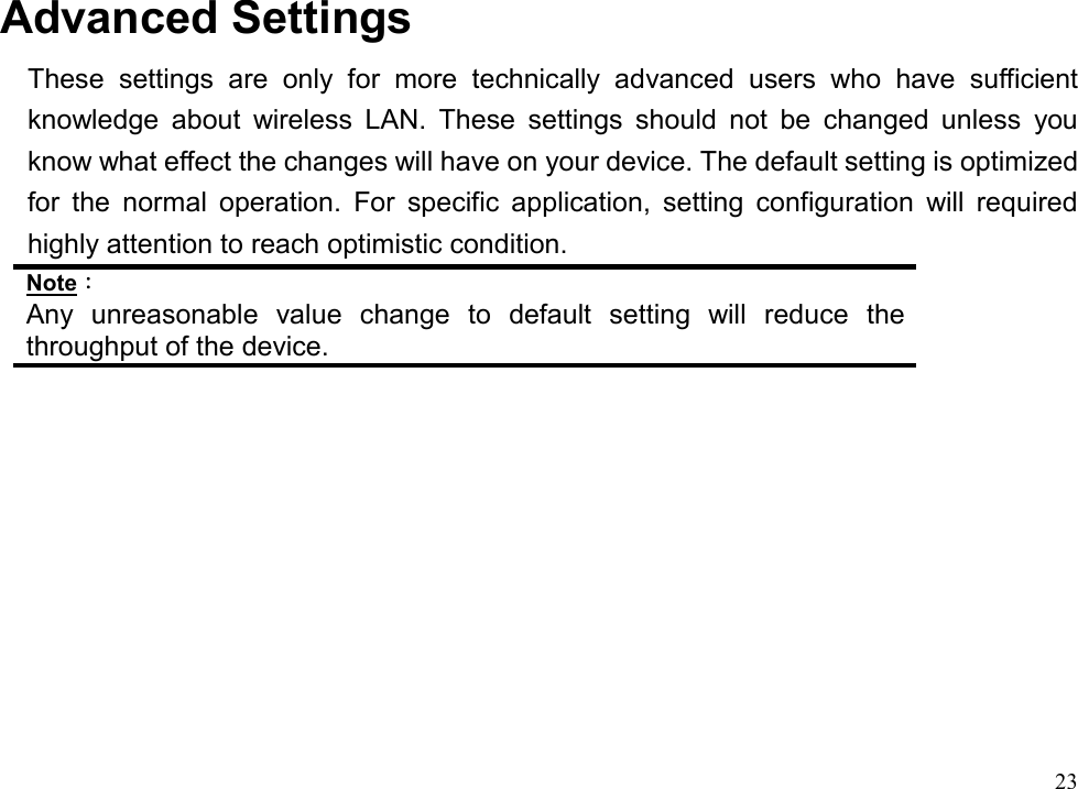  23                     Advanced Settings These settings are only for more technically advanced users who have sufficient knowledge about wireless LAN. These settings should not be changed unless you know what effect the changes will have on your device. The default setting is optimized for the normal operation. For specific application, setting configuration will required highly attention to reach optimistic condition. Note： Any unreasonable value change to default setting will reduce the throughput of the device.   