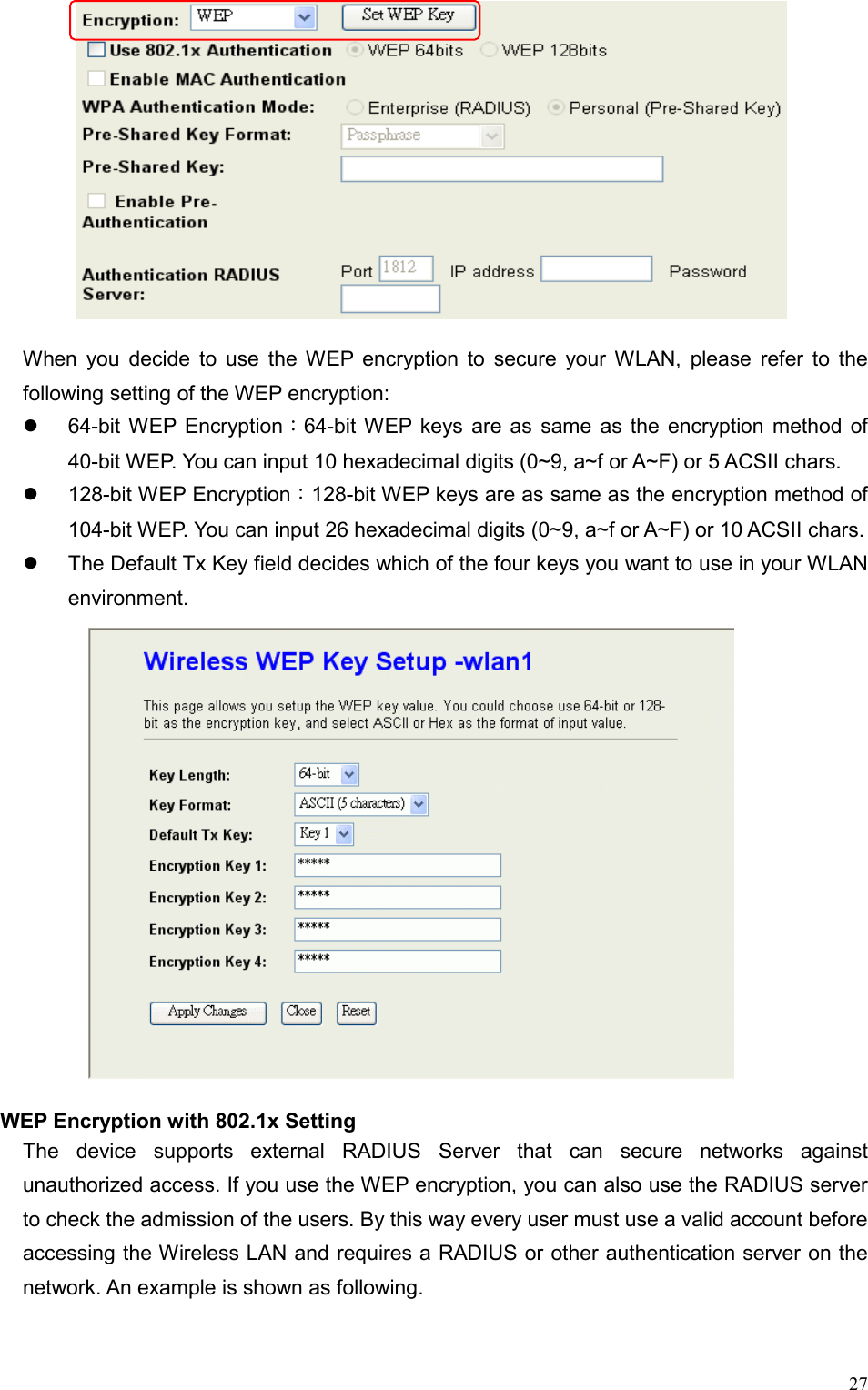  27        When you decide to use the WEP encryption to secure your WLAN, please refer to the following setting of the WEP encryption:   64-bit WEP Encryption：64-bit WEP keys are as same as the encryption method of 40-bit WEP. You can input 10 hexadecimal digits (0~9, a~f or A~F) or 5 ACSII chars.   128-bit WEP Encryption：128-bit WEP keys are as same as the encryption method of 104-bit WEP. You can input 26 hexadecimal digits (0~9, a~f or A~F) or 10 ACSII chars.   The Default Tx Key field decides which of the four keys you want to use in your WLAN environment.  WEP Encryption with 802.1x Setting The device supports external RADIUS Server that can secure networks against unauthorized access. If you use the WEP encryption, you can also use the RADIUS server to check the admission of the users. By this way every user must use a valid account before accessing the Wireless LAN and requires a RADIUS or other authentication server on the network. An example is shown as following. 