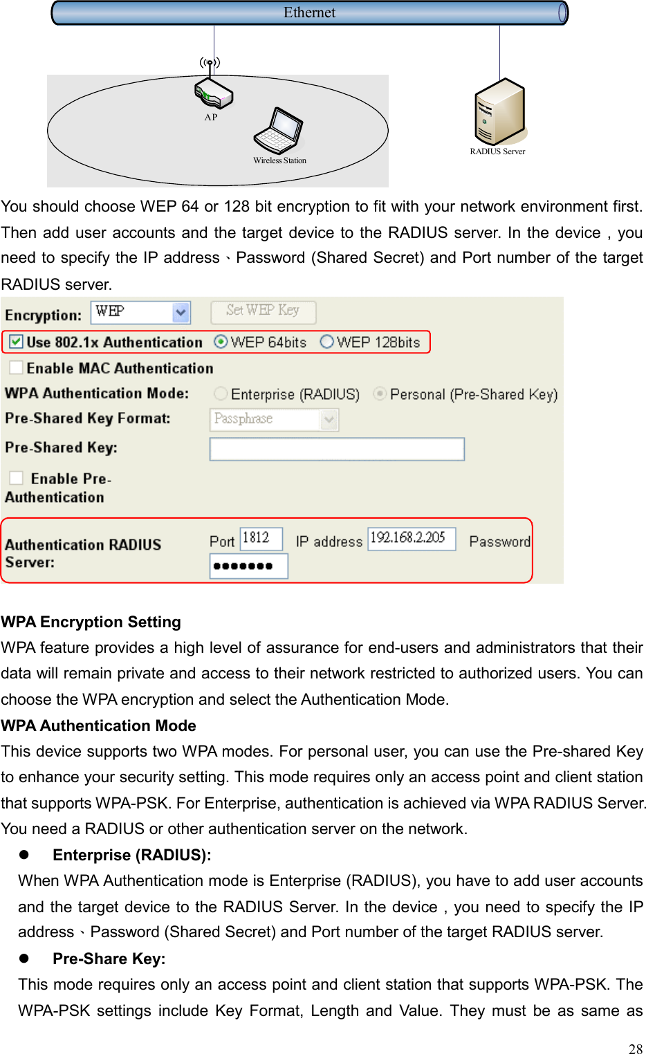  28     EthernetRADIUS ServerWireless StationAP You should choose WEP 64 or 128 bit encryption to fit with your network environment first. Then add user accounts and the target device to the RADIUS server. In the device , you need to specify the IP address、Password (Shared Secret) and Port number of the target RADIUS server.  WPA Encryption Setting WPA feature provides a high level of assurance for end-users and administrators that their data will remain private and access to their network restricted to authorized users. You can choose the WPA encryption and select the Authentication Mode. WPA Authentication Mode This device supports two WPA modes. For personal user, you can use the Pre-shared Key to enhance your security setting. This mode requires only an access point and client station that supports WPA-PSK. For Enterprise, authentication is achieved via WPA RADIUS Server. You need a RADIUS or other authentication server on the network.   Enterprise (RADIUS): When WPA Authentication mode is Enterprise (RADIUS), you have to add user accounts and the target device to the RADIUS Server. In the device , you need to specify the IP address、Password (Shared Secret) and Port number of the target RADIUS server.   Pre-Share Key: This mode requires only an access point and client station that supports WPA-PSK. The WPA-PSK settings include Key Format, Length and Value. They must be as same as 