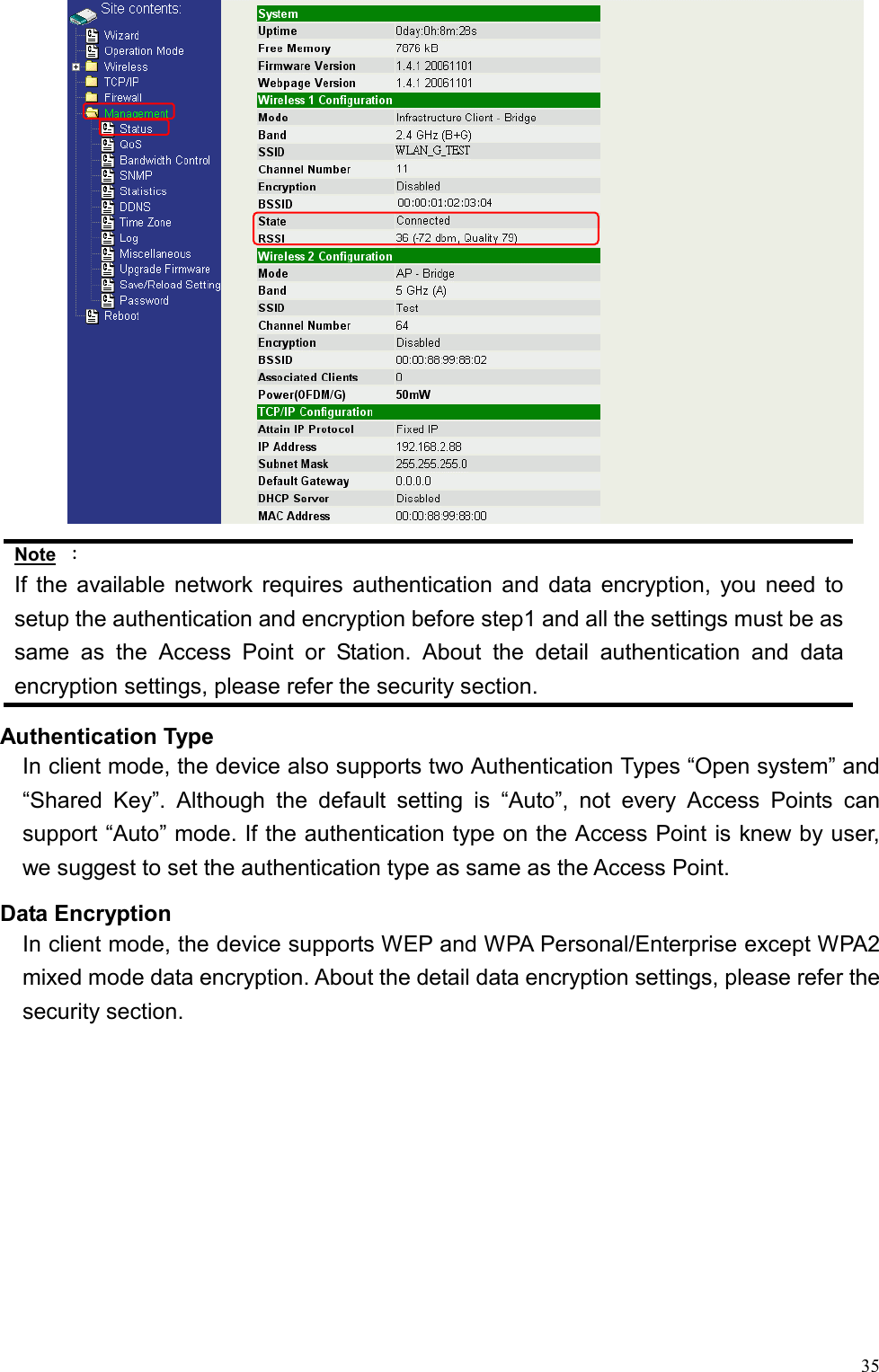  35 Note ： If the available network requires authentication and data encryption, you need to setup the authentication and encryption before step1 and all the settings must be as same as the Access Point or Station. About the detail authentication and data encryption settings, please refer the security section.   Authentication Type In client mode, the device also supports two Authentication Types “Open system” and “Shared Key”. Although the default setting is “Auto”, not every Access Points can support “Auto” mode. If the authentication type on the Access Point is knew by user, we suggest to set the authentication type as same as the Access Point. Data Encryption In client mode, the device supports WEP and WPA Personal/Enterprise except WPA2 mixed mode data encryption. About the detail data encryption settings, please refer the security section.   