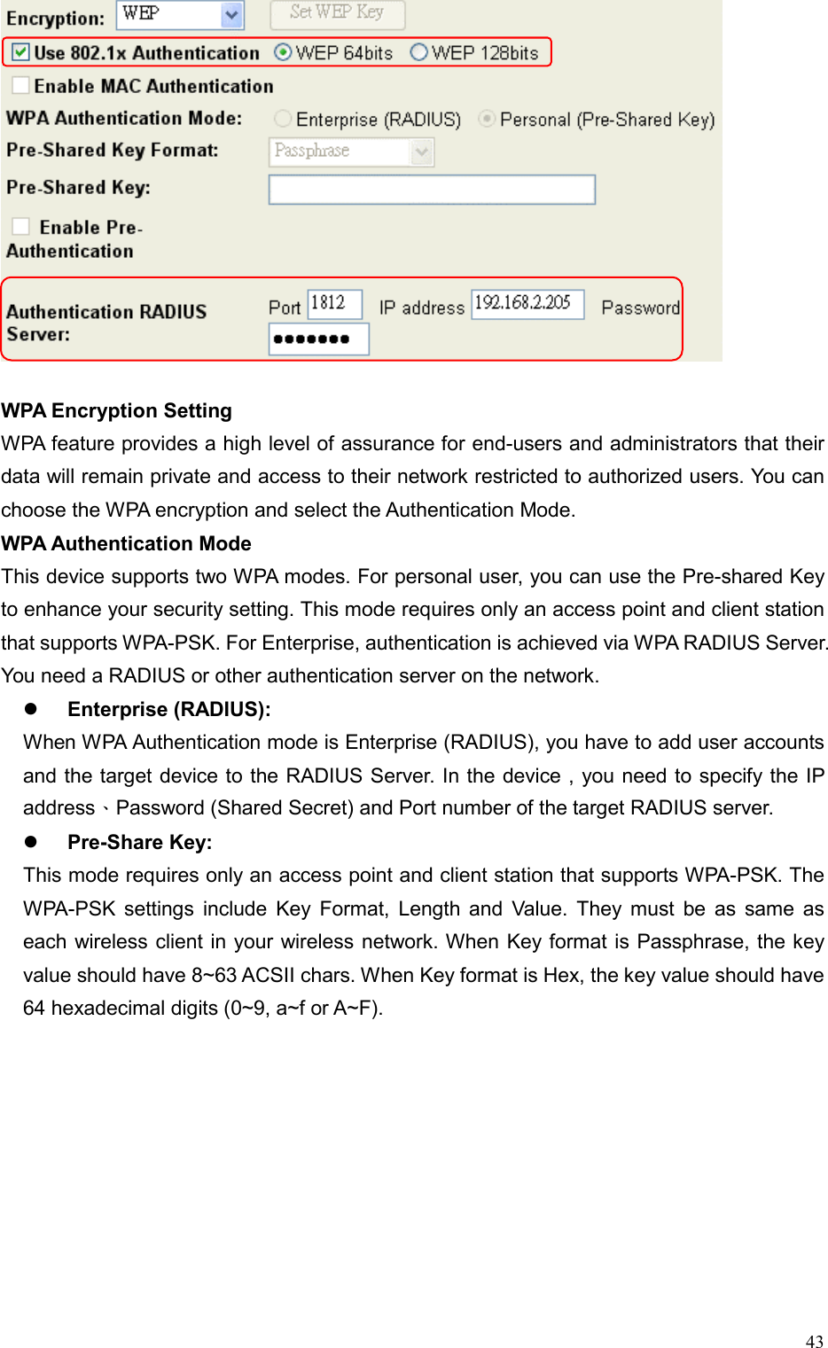  43 WPA Encryption Setting WPA feature provides a high level of assurance for end-users and administrators that their data will remain private and access to their network restricted to authorized users. You can choose the WPA encryption and select the Authentication Mode. WPA Authentication Mode This device supports two WPA modes. For personal user, you can use the Pre-shared Key to enhance your security setting. This mode requires only an access point and client station that supports WPA-PSK. For Enterprise, authentication is achieved via WPA RADIUS Server. You need a RADIUS or other authentication server on the network.   Enterprise (RADIUS): When WPA Authentication mode is Enterprise (RADIUS), you have to add user accounts and the target device to the RADIUS Server. In the device , you need to specify the IP address、Password (Shared Secret) and Port number of the target RADIUS server.   Pre-Share Key: This mode requires only an access point and client station that supports WPA-PSK. The WPA-PSK settings include Key Format, Length and Value. They must be as same as each wireless client in your wireless network. When Key format is Passphrase, the key value should have 8~63 ACSII chars. When Key format is Hex, the key value should have 64 hexadecimal digits (0~9, a~f or A~F).   