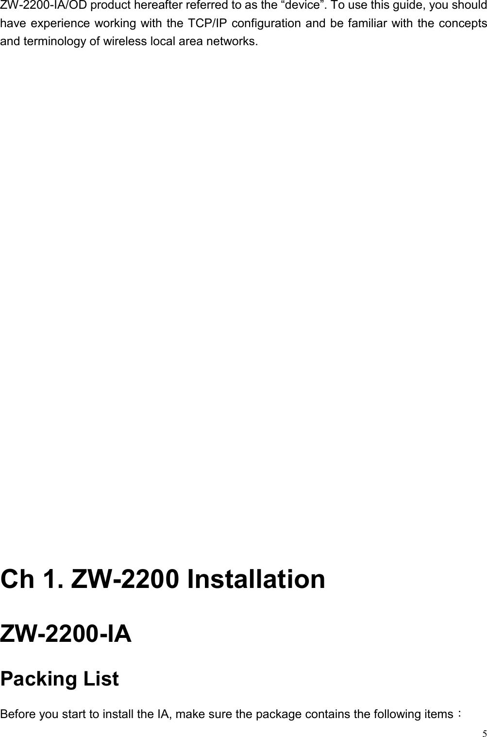   5ZW-2200-IA/OD product hereafter referred to as the “device”. To use this guide, you should have experience working with the TCP/IP configuration and be familiar with the concepts and terminology of wireless local area networks.                             Ch 1. ZW-2200 Installation ZW-2200-IA Packing List Before you start to install the IA, make sure the package contains the following items： 