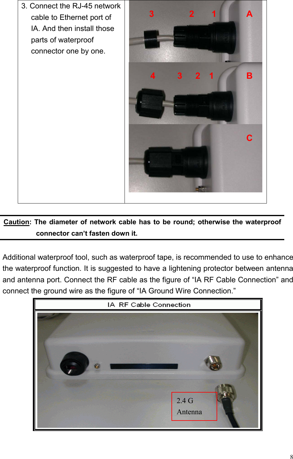   83. Connect the RJ-45 network cable to Ethernet port of IA. And then install those parts of waterproof connector one by one.   Caution: The diameter of network cable has to be round; otherwise the waterproof connector can’t fasten down it.  Additional waterproof tool, such as waterproof tape, is recommended to use to enhance the waterproof function. It is suggested to have a lightening protector between antenna and antenna port. Connect the RF cable as the figure of “IA RF Cable Connection” and connect the ground wire as the figure of “IA Ground Wire Connection.”  3        2    1  A 4     3   2  1 B C 2.4 G   Antenna 