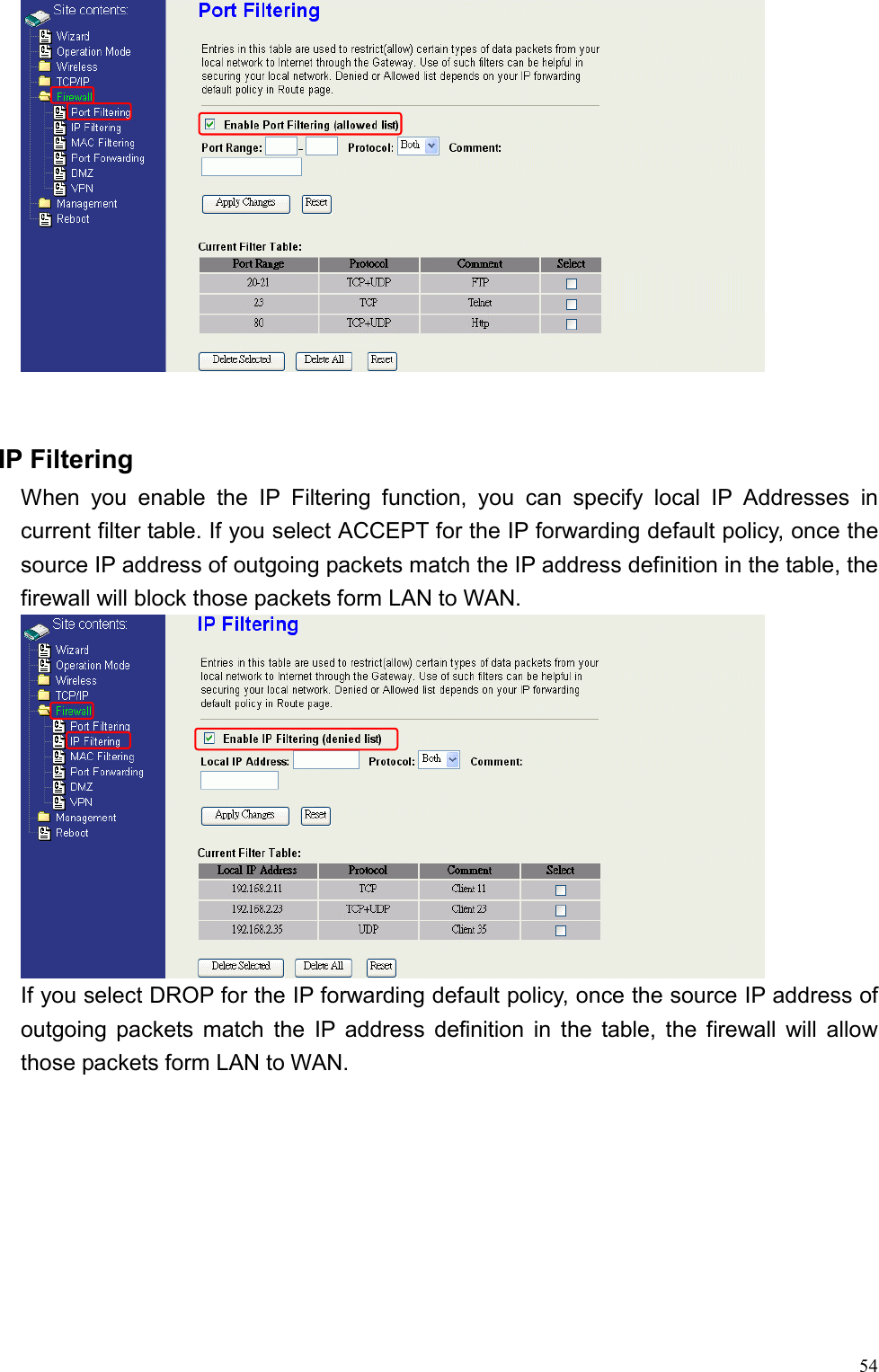  54  IP Filtering When you enable the IP Filtering function, you can specify local IP Addresses in current filter table. If you select ACCEPT for the IP forwarding default policy, once the source IP address of outgoing packets match the IP address definition in the table, the firewall will block those packets form LAN to WAN.  If you select DROP for the IP forwarding default policy, once the source IP address of outgoing packets match the IP address definition in the table, the firewall will allow those packets form LAN to WAN. 