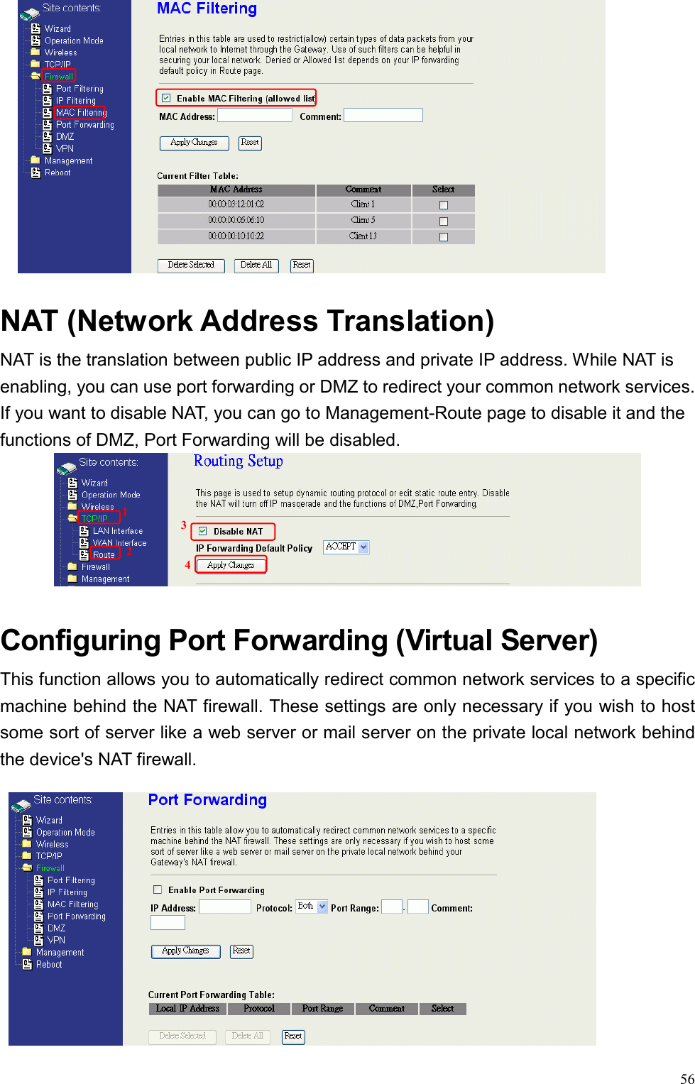  56  NAT (Network Address Translation)     NAT is the translation between public IP address and private IP address. While NAT is enabling, you can use port forwarding or DMZ to redirect your common network services. If you want to disable NAT, you can go to Management-Route page to disable it and the functions of DMZ, Port Forwarding will be disabled.      Configuring Port Forwarding (Virtual Server) This function allows you to automatically redirect common network services to a specific machine behind the NAT firewall. These settings are only necessary if you wish to host some sort of server like a web server or mail server on the private local network behind the device&apos;s NAT firewall.  1234