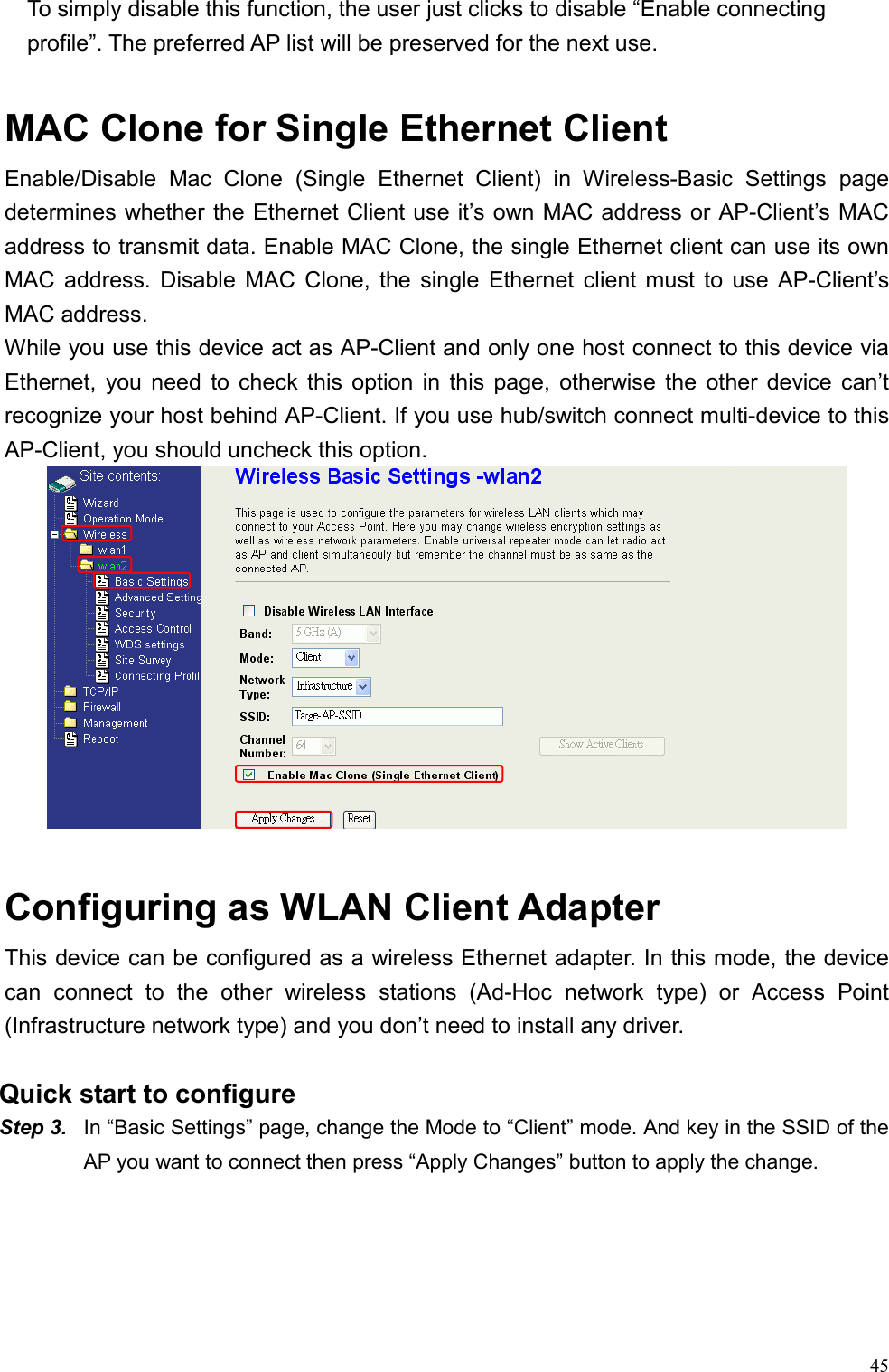  45    To simply disable this function, the user just clicks to disable “Enable connecting profile”. The preferred AP list will be preserved for the next use.  MAC Clone for Single Ethernet Client Enable/Disable Mac Clone (Single Ethernet Client) in Wireless-Basic Settings page determines whether the Ethernet Client use it’s own MAC address or AP-Client’s MAC address to transmit data. Enable MAC Clone, the single Ethernet client can use its own MAC address. Disable MAC Clone, the single Ethernet client must to use AP-Client’s MAC address.   While you use this device act as AP-Client and only one host connect to this device via Ethernet, you need to check this option in this page, otherwise the other device can’t recognize your host behind AP-Client. If you use hub/switch connect multi-device to this AP-Client, you should uncheck this option.   Configuring as WLAN Client Adapter This device can be configured as a wireless Ethernet adapter. In this mode, the device can connect to the other wireless stations (Ad-Hoc network type) or Access Point (Infrastructure network type) and you don’t need to install any driver.   Quick start to configure Step 3.  In “Basic Settings” page, change the Mode to “Client” mode. And key in the SSID of the AP you want to connect then press “Apply Changes” button to apply the change.   