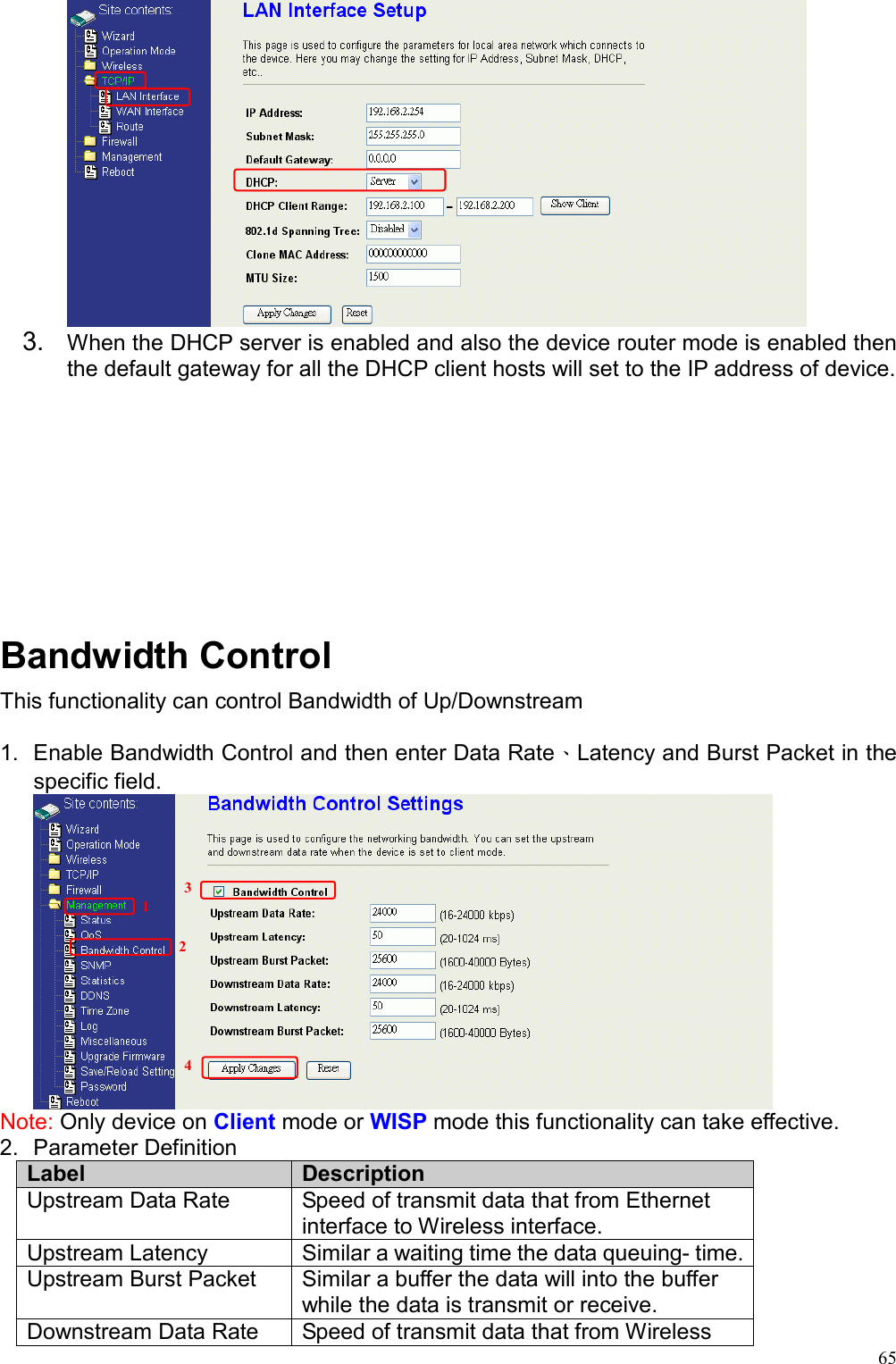  65 3.  When the DHCP server is enabled and also the device router mode is enabled then the default gateway for all the DHCP client hosts will set to the IP address of device.          Bandwidth Control This functionality can control Bandwidth of Up/Downstream  1.  Enable Bandwidth Control and then enter Data Rate、Latency and Burst Packet in the specific field.  Note: Only device on Client mode or WISP mode this functionality can take effective. 2. Parameter Definition Label  Description Upstream Data Rate  Speed of transmit data that from Ethernet interface to Wireless interface. Upstream Latency  Similar a waiting time the data queuing- time. Upstream Burst Packet  Similar a buffer the data will into the buffer while the data is transmit or receive.     Downstream Data Rate  Speed of transmit data that from Wireless 1 23 4 