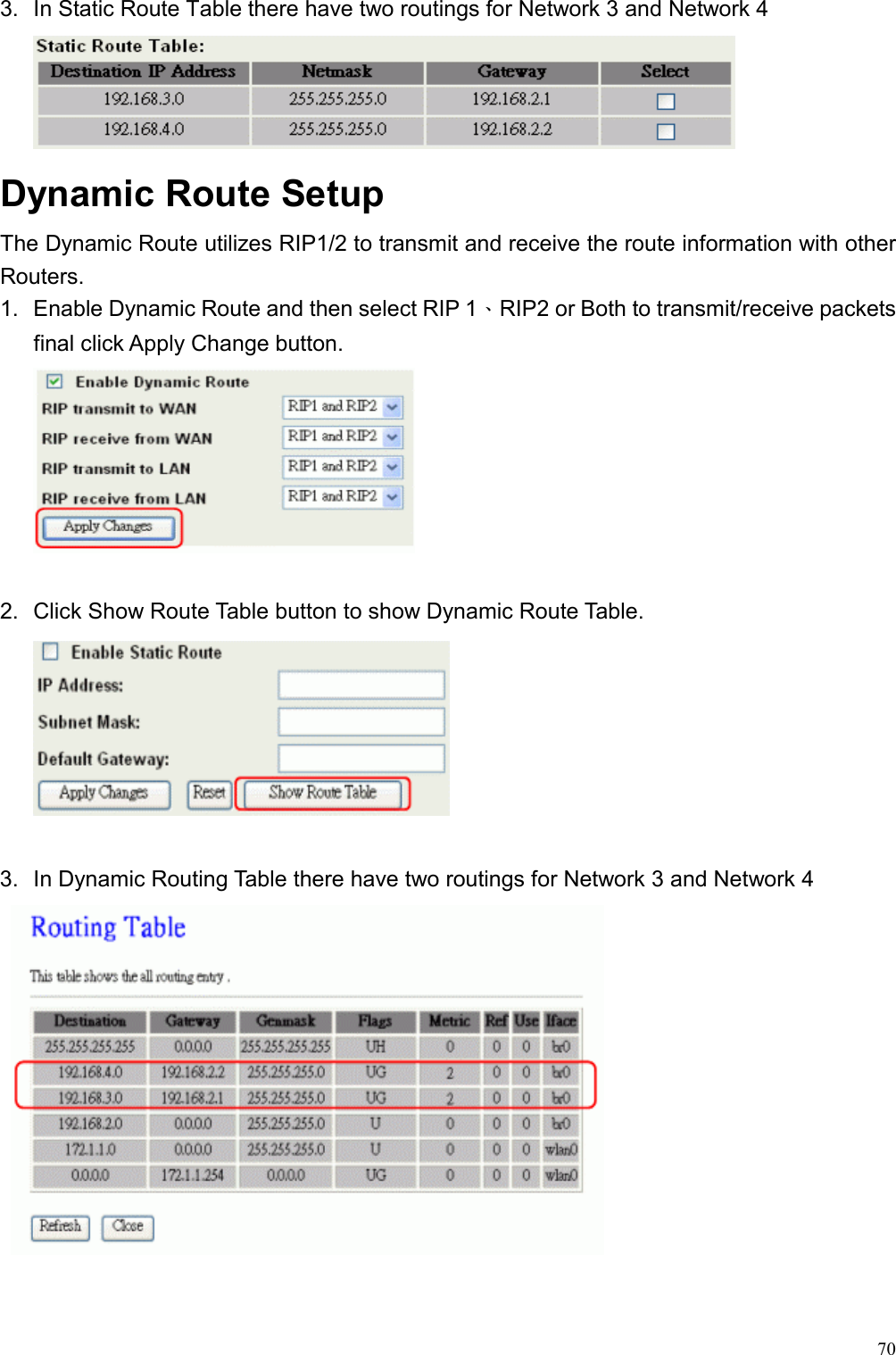  703.  In Static Route Table there have two routings for Network 3 and Network 4  Dynamic Route Setup The Dynamic Route utilizes RIP1/2 to transmit and receive the route information with other Routers. 1.  Enable Dynamic Route and then select RIP 1、RIP2 or Both to transmit/receive packets final click Apply Change button.   2.  Click Show Route Table button to show Dynamic Route Table.   3.  In Dynamic Routing Table there have two routings for Network 3 and Network 4    