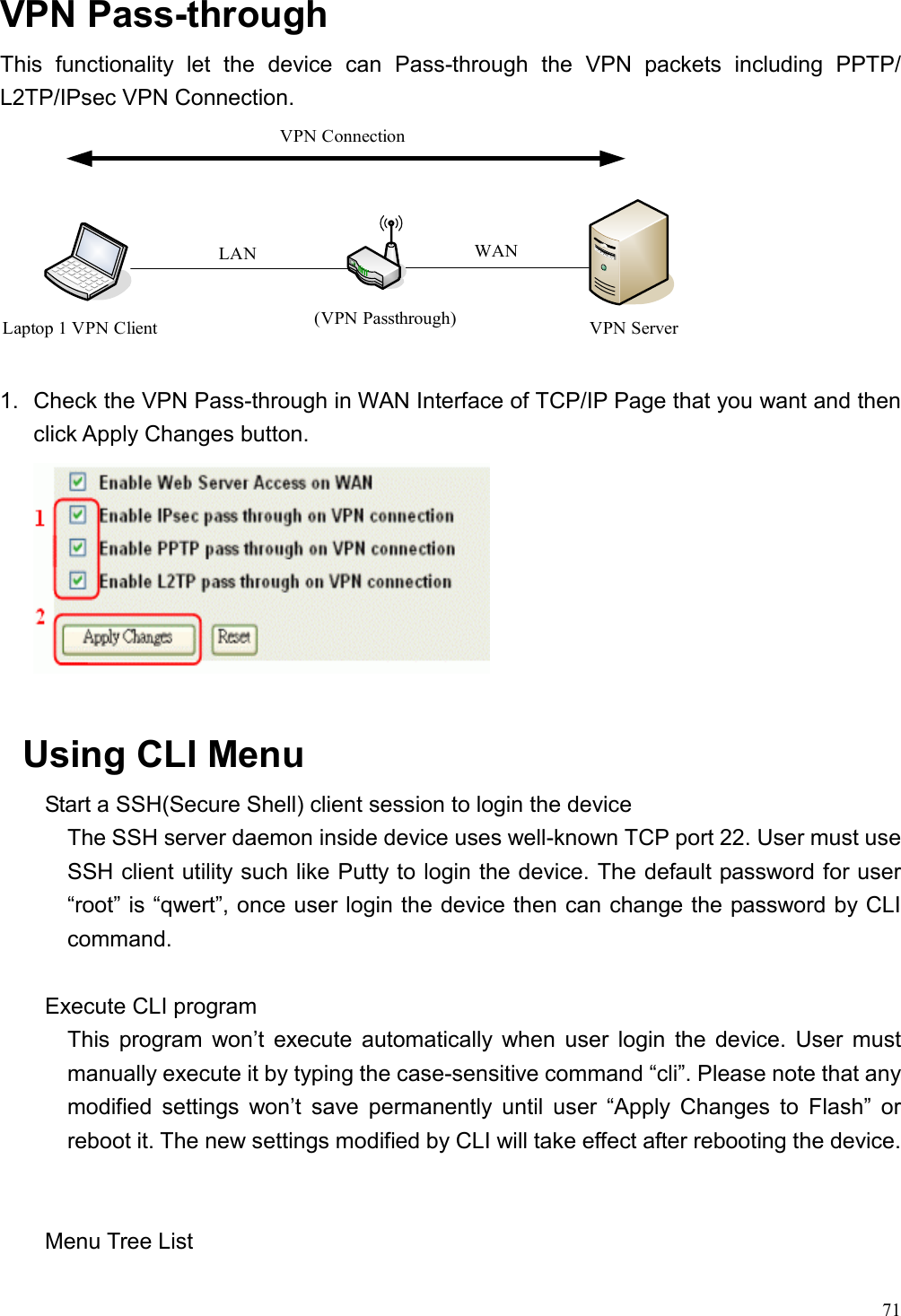  71 VPN Pass-through This functionality let the device can Pass-through the VPN packets including PPTP/ L2TP/IPsec VPN Connection. VPN Server(VPN Passthrough)WANLaptop 1 VPN ClientVPN ConnectionLAN  1.  Check the VPN Pass-through in WAN Interface of TCP/IP Page that you want and then click Apply Changes button.   Using CLI Menu Start a SSH(Secure Shell) client session to login the device The SSH server daemon inside device uses well-known TCP port 22. User must use SSH client utility such like Putty to login the device. The default password for user “root” is “qwert”, once user login the device then can change the password by CLI command.  Execute CLI program This program won’t execute automatically when user login the device. User must manually execute it by typing the case-sensitive command “cli”. Please note that any modified settings won’t save permanently until user “Apply Changes to Flash” or reboot it. The new settings modified by CLI will take effect after rebooting the device.   Menu Tree List 