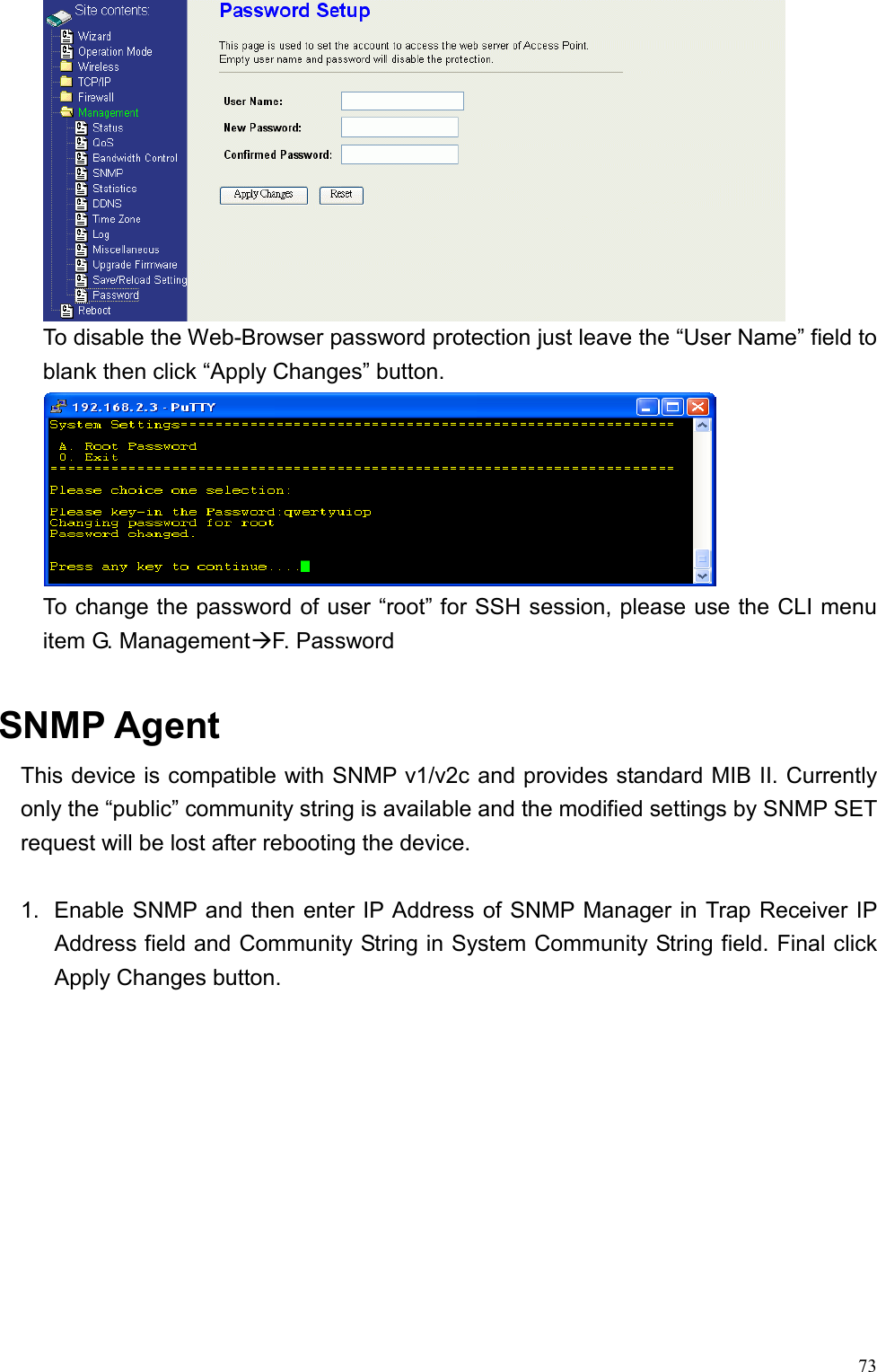 73 To disable the Web-Browser password protection just leave the “User Name” field to blank then click “Apply Changes” button.  To change the password of user “root” for SSH session, please use the CLI menu item G. ManagementF. Password  SNMP Agent This device is compatible with SNMP v1/v2c and provides standard MIB II. Currently only the “public” community string is available and the modified settings by SNMP SET request will be lost after rebooting the device.  1.  Enable SNMP and then enter IP Address of SNMP Manager in Trap Receiver IP Address field and Community String in System Community String field. Final click Apply Changes button.  
