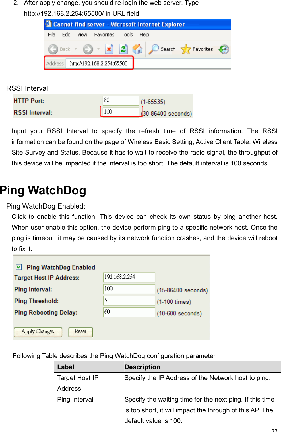  772.  After apply change, you should re-login the web server. Type http://192.168.2.254:65500/ in URL field.      RSSI Interval        Input your RSSI Interval to specify the refresh time of RSSI information. The RSSI information can be found on the page of Wireless Basic Setting, Active Client Table, Wireless Site Survey and Status. Because it has to wait to receive the radio signal, the throughput of this device will be impacted if the interval is too short. The default interval is 100 seconds.  Ping WatchDog Ping WatchDog Enabled: Click to enable this function. This device can check its own status by ping another host. When user enable this option, the device perform ping to a specific network host. Once the ping is timeout, it may be caused by its network function crashes, and the device will reboot to fix it.   Following Table describes the Ping WatchDog configuration parameter Label  Description Target Host IP Address Specify the IP Address of the Network host to ping. Ping Interval  Specify the waiting time for the next ping. If this time is too short, it will impact the through of this AP. The default value is 100. 