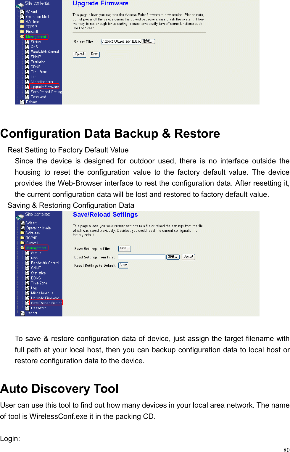  80  Configuration Data Backup &amp; Restore Rest Setting to Factory Default Value Since the device is designed for outdoor used, there is no interface outside the housing to reset the configuration value to the factory default value. The device provides the Web-Browser interface to rest the configuration data. After resetting it, the current configuration data will be lost and restored to factory default value. Saving &amp; Restoring Configuration Data   To save &amp; restore configuration data of device, just assign the target filename with full path at your local host, then you can backup configuration data to local host or restore configuration data to the device.  Auto Discovery Tool User can use this tool to find out how many devices in your local area network. The name of tool is WirelessConf.exe it in the packing CD.  Login: 