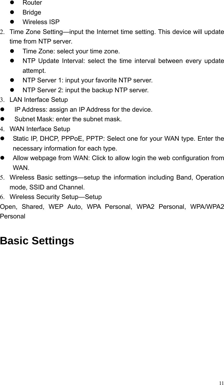  11z Router z Bridge z Wireless ISP 2.  Time Zone Setting—input the Internet time setting. This device will update time from NTP server. z  Time Zone: select your time zone. z  NTP Update Interval: select the time interval between every update attempt. z  NTP Server 1: input your favorite NTP server. z  NTP Server 2: input the backup NTP server. 3.  LAN Interface Setup z  IP Address: assign an IP Address for the device. z  Subnet Mask: enter the subnet mask. 4.  WAN Interface Setup z  Static IP, DHCP, PPPoE, PPTP: Select one for your WAN type. Enter the necessary information for each type. z  Allow webpage from WAN: Click to allow login the web configuration from WAN. 5.  Wireless Basic settings—setup the information including Band, Operation mode, SSID and Channel. 6.  Wireless Security Setup—Setup   Open, Shared, WEP Auto, WPA Personal, WPA2 Personal, WPA/WPA2 Personal  Basic Settings  