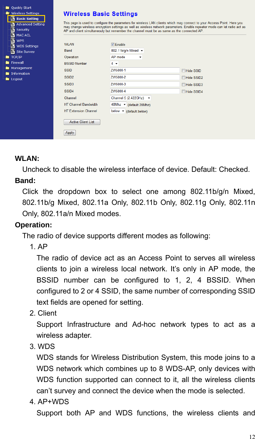  12  WLAN: Uncheck to disable the wireless interface of device. Default: Checked. Band:   Click  the dropdown box to select one among 802.11b/g/n Mixed, 802.11b/g Mixed, 802.11a Only, 802.11b Only, 802.11g Only, 802.11n Only, 802.11a/n Mixed modes. Operation:   The radio of device supports different modes as following: 1. AP The radio of device act as an Access Point to serves all wireless clients to join a wireless local network. It’s only in AP mode, the BSSID number can be configured to 1, 2, 4 BSSID. When configured to 2 or 4 SSID, the same number of corresponding SSID text fields are opened for setting. 2. Client Support Infrastructure and Ad-hoc network types to act as a wireless adapter. 3. WDS WDS stands for Wireless Distribution System, this mode joins to a WDS network which combines up to 8 WDS-AP, only devices with WDS function supported can connect to it, all the wireless clients can’t survey and connect the device when the mode is selected. 4. AP+WDS Support both AP and WDS functions, the wireless clients and 