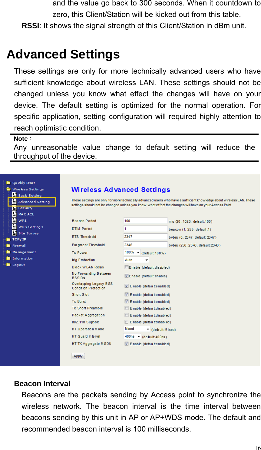  16and the value go back to 300 seconds. When it countdown to zero, this Client/Station will be kicked out from this table. RSSI: It shows the signal strength of this Client/Station in dBm unit.  Advanced Settings These settings are only for more technically advanced users who have sufficient knowledge about wireless LAN. These settings should not be changed unless you know what effect the changes will have on your device. The default setting is optimized for the normal operation. For specific application, setting configuration will required highly attention to reach optimistic condition. Note： Any unreasonable value change to default setting will reduce the throughput of the device.     Beacon Interval Beacons are the packets sending by Access point to synchronize the wireless network. The beacon interval is the time interval between beacons sending by this unit in AP or AP+WDS mode. The default and recommended beacon interval is 100 milliseconds. 