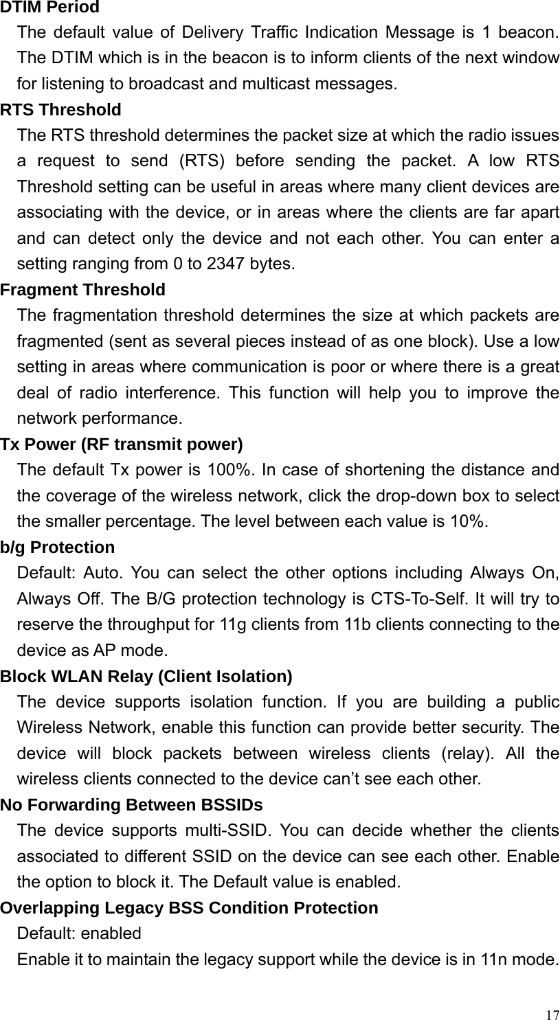  17DTIM Period The default value of Delivery Traffic Indication Message is 1 beacon. The DTIM which is in the beacon is to inform clients of the next window for listening to broadcast and multicast messages. RTS Threshold The RTS threshold determines the packet size at which the radio issues a request to send (RTS) before sending the packet. A low RTS Threshold setting can be useful in areas where many client devices are associating with the device, or in areas where the clients are far apart and can detect only the device and not each other. You can enter a setting ranging from 0 to 2347 bytes. Fragment Threshold The fragmentation threshold determines the size at which packets are fragmented (sent as several pieces instead of as one block). Use a low setting in areas where communication is poor or where there is a great deal of radio interference. This function will help you to improve the network performance. Tx Power (RF transmit power) The default Tx power is 100%. In case of shortening the distance and the coverage of the wireless network, click the drop-down box to select the smaller percentage. The level between each value is 10%. b/g Protection Default: Auto. You can select the other options including Always On, Always Off. The B/G protection technology is CTS-To-Self. It will try to reserve the throughput for 11g clients from 11b clients connecting to the device as AP mode. Block WLAN Relay (Client Isolation) The device supports isolation function. If you are building a public Wireless Network, enable this function can provide better security. The device will block packets between wireless clients (relay). All the wireless clients connected to the device can’t see each other. No Forwarding Between BSSIDs The device supports multi-SSID. You can decide whether the clients associated to different SSID on the device can see each other. Enable the option to block it. The Default value is enabled. Overlapping Legacy BSS Condition Protection Default: enabled Enable it to maintain the legacy support while the device is in 11n mode. 