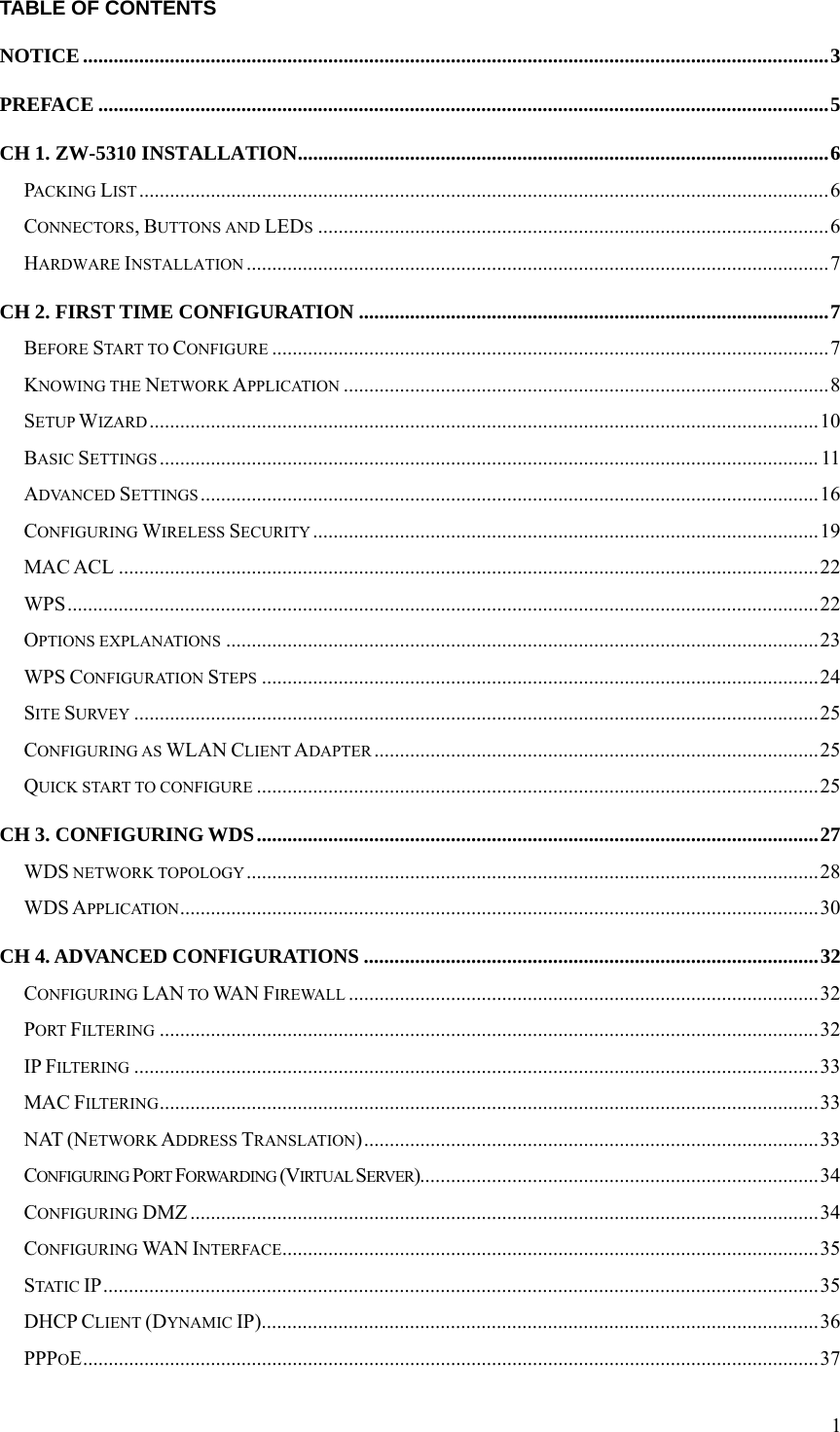  1TABLE OF CONTENTS NOTICE..................................................................................................................................................3 PREFACE ...............................................................................................................................................5 CH 1. ZW-5310 INSTALLATION........................................................................................................6 PACKING LIST.......................................................................................................................................6 CONNECTORS, BUTTONS AND LEDS....................................................................................................6 HARDWARE INSTALLATION ..................................................................................................................7 CH 2. FIRST TIME CONFIGURATION ............................................................................................7 BEFORE START TO CONFIGURE .............................................................................................................7 KNOWING THE NETWORK APPLICATION ...............................................................................................8 SETUP WIZARD...................................................................................................................................10 BASIC SETTINGS ................................................................................................................................. 11 ADVANCED SETTINGS .........................................................................................................................16 CONFIGURING WIRELESS SECURITY ...................................................................................................19 MAC ACL .........................................................................................................................................22 WPS...................................................................................................................................................22 OPTIONS EXPLANATIONS ....................................................................................................................23 WPS CONFIGURATION STEPS .............................................................................................................24 SITE SURVEY ......................................................................................................................................25 CONFIGURING AS WLAN CLIENT ADAPTER .......................................................................................25 QUICK START TO CONFIGURE ..............................................................................................................25 CH 3. CONFIGURING WDS..............................................................................................................27 WDS NETWORK TOPOLOGY................................................................................................................28 WDS APPLICATION.............................................................................................................................30 CH 4. ADVANCED CONFIGURATIONS .........................................................................................32 CONFIGURING LAN TO WA N  FIREWALL ............................................................................................32 PORT FILTERING .................................................................................................................................32 IP FILTERING ......................................................................................................................................33 MAC FILTERING.................................................................................................................................33 NAT (NETWORK ADDRESS TRANSLATION).........................................................................................33 CONFIGURING PORT FORWARDING (VIRTUAL SERVER)..............................................................................34 CONFIGURING DMZ ...........................................................................................................................34 CONFIGURING WA N  INTERFACE.........................................................................................................35 STATIC IP............................................................................................................................................35 DHCP CLIENT (DYNAMIC IP).............................................................................................................36 PPPOE................................................................................................................................................37 