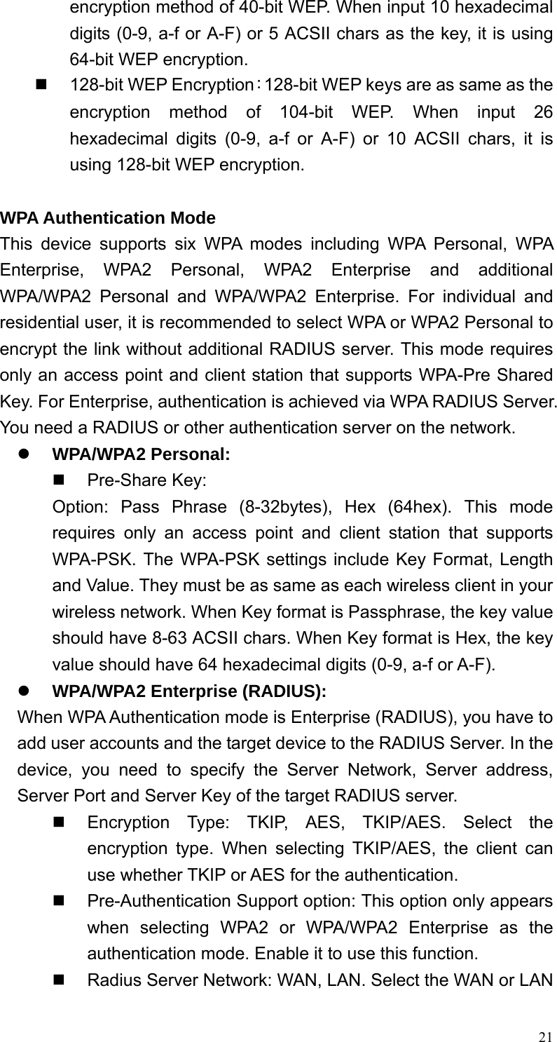  21encryption method of 40-bit WEP. When input 10 hexadecimal digits (0-9, a-f or A-F) or 5 ACSII chars as the key, it is using 64-bit WEP encryption.   128-bit WEP Encryption：128-bit WEP keys are as same as the encryption method of 104-bit WEP. When input 26 hexadecimal digits (0-9, a-f or A-F) or 10 ACSII chars, it is using 128-bit WEP encryption.  WPA Authentication Mode This device supports six WPA modes including WPA Personal, WPA Enterprise, WPA2 Personal, WPA2 Enterprise and additional WPA/WPA2 Personal and WPA/WPA2 Enterprise. For individual and residential user, it is recommended to select WPA or WPA2 Personal to encrypt the link without additional RADIUS server. This mode requires only an access point and client station that supports WPA-Pre Shared Key. For Enterprise, authentication is achieved via WPA RADIUS Server. You need a RADIUS or other authentication server on the network. z WPA/WPA2 Personal:  Pre-Share Key: Option: Pass Phrase (8-32bytes), Hex (64hex). This mode requires only an access point and client station that supports WPA-PSK. The WPA-PSK settings include Key Format, Length and Value. They must be as same as each wireless client in your wireless network. When Key format is Passphrase, the key value should have 8-63 ACSII chars. When Key format is Hex, the key value should have 64 hexadecimal digits (0-9, a-f or A-F). z WPA/WPA2 Enterprise (RADIUS): When WPA Authentication mode is Enterprise (RADIUS), you have to add user accounts and the target device to the RADIUS Server. In the device, you need to specify the Server Network, Server address, Server Port and Server Key of the target RADIUS server.   Encryption Type: TKIP, AES, TKIP/AES. Select the encryption type. When selecting TKIP/AES, the client can use whether TKIP or AES for the authentication.   Pre-Authentication Support option: This option only appears when selecting WPA2 or WPA/WPA2 Enterprise as the authentication mode. Enable it to use this function.   Radius Server Network: WAN, LAN. Select the WAN or LAN 