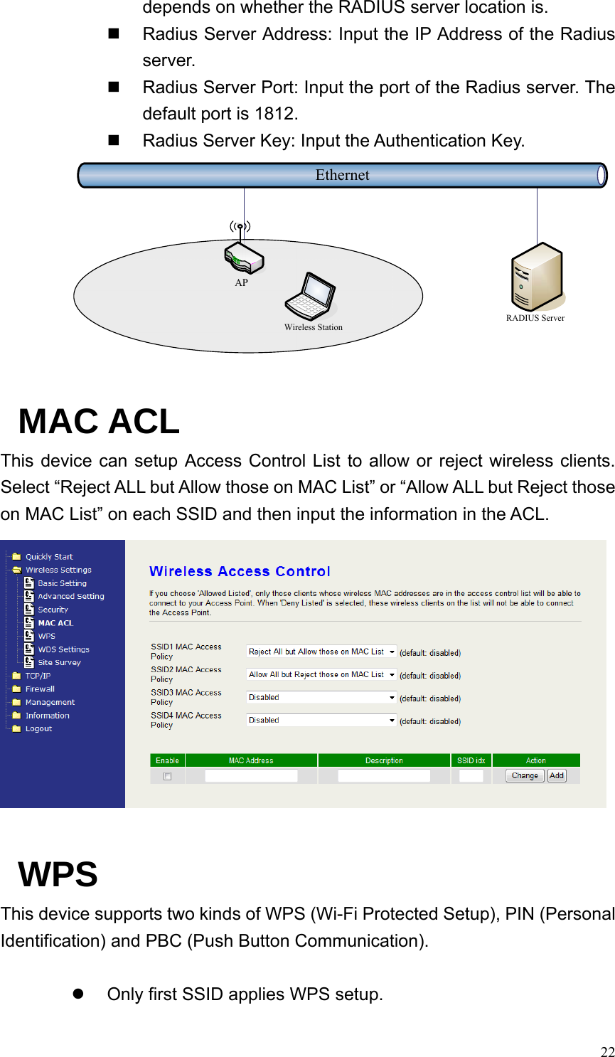  22depends on whether the RADIUS server location is.   Radius Server Address: Input the IP Address of the Radius server.   Radius Server Port: Input the port of the Radius server. The default port is 1812.   Radius Server Key: Input the Authentication Key. EthernetRADIUS ServerWireless StationAP MAC ACL This device can setup Access Control List to allow or reject wireless clients. Select “Reject ALL but Allow those on MAC List” or “Allow ALL but Reject those on MAC List” on each SSID and then input the information in the ACL.   WPS This device supports two kinds of WPS (Wi-Fi Protected Setup), PIN (Personal Identification) and PBC (Push Button Communication).  z  Only first SSID applies WPS setup. 