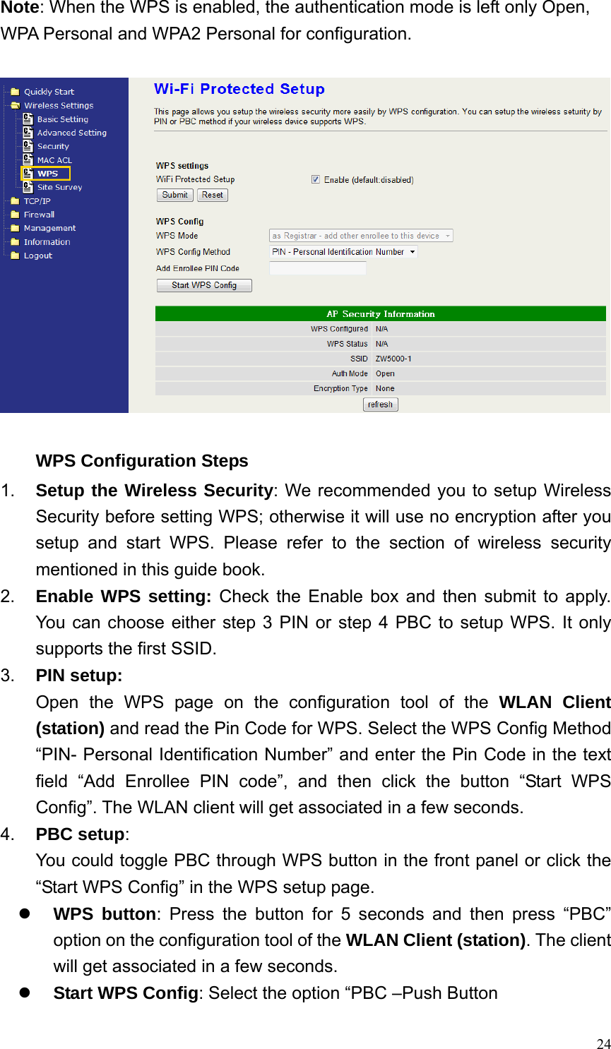  24Note: When the WPS is enabled, the authentication mode is left only Open, WPA Personal and WPA2 Personal for configuration.    WPS Configuration Steps 1.  Setup the Wireless Security: We recommended you to setup Wireless Security before setting WPS; otherwise it will use no encryption after you setup and start WPS. Please refer to the section of wireless security mentioned in this guide book. 2.  Enable WPS setting: Check the Enable box and then submit to apply. You can choose either step 3 PIN or step 4 PBC to setup WPS. It only supports the first SSID. 3.  PIN setup: Open the WPS page on the configuration tool of the WLAN Client (station) and read the Pin Code for WPS. Select the WPS Config Method “PIN- Personal Identification Number” and enter the Pin Code in the text field “Add Enrollee PIN code”, and then click the button “Start WPS Config”. The WLAN client will get associated in a few seconds. 4.  PBC setup: You could toggle PBC through WPS button in the front panel or click the “Start WPS Config” in the WPS setup page. z WPS button: Press the button for 5 seconds and then press “PBC” option on the configuration tool of the WLAN Client (station). The client will get associated in a few seconds. z Start WPS Config: Select the option “PBC –Push Button 